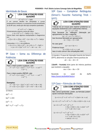 PODEMOS – Prof. Otávio Luciano Camargo Sales de Magalhães
35.9.9214.0594 goo.gl/pjykRW goo.gl/JD6Vhj goo.gl/PSGwJT
43
Identidade de Gauss
LEIA COM ATENÇÃO ESSE
QUADRO
𝑎3
+ 𝑏3
+ 𝑐3
− 3𝑎𝑏𝑐
É um comum desafio em olimpíadas e cursos
preparatórios militares, e o raciocínio émuito semelhante
ao do 8º caso, ainda que não seja completar quadrados.
𝑎3
+ 𝑏3
+ 𝑐3
− 3𝑎𝑏𝑐 =
Primeiramente usamos a soma de cubos:
= (𝑎 + 𝑏)3
+ 𝑐3
− 3𝑎𝑏(𝑎 + 𝑏) − 3𝑎𝑏 =
Vamos fazer mais algumas manipulações e chegaremos
em:
= ((𝑎 + 𝑏) + 𝑐)((𝑎 + 𝑏)2
− (𝑎 + 𝑏)𝑐 + 𝑐2) − 3𝑎𝑏(𝑎
+ 𝑏 + 𝑐)
Colocando𝑎 + 𝑏 + 𝑐 em evidência:
= (𝑎 + 𝑏 + 𝑐 )((𝑎 + 𝑏)2
− (𝑎 + 𝑏)𝑐 + 𝑐2
− 3𝑎𝑏) =
= (𝑎 + 𝑏 + 𝑐)(𝑎2
+ 𝑏2
+ 𝑐2
− 𝑎𝑏 − 𝑎𝑐 − 𝑏𝑐
9º Caso – Soma ou Diferença de
Potências
LEIA COM ATENÇÃO ESSE
QUADRO
Para 𝑛 inteiro positivo qualquer, vale:
𝑥𝑛
− 𝑎𝑛
= (𝑥 − 𝑎)(𝑥𝑛−1
+ 𝑥𝑛−2
𝑎 + ⋯ + 𝑥𝑎𝑛−2
+ 𝑎𝑛−1
)
Para n inteiro positivo ÍMPAR, vale:
𝑥𝑛
+ 𝑎𝑛
= (𝑥 + 𝑎)(𝑥𝑛−1
− 𝑥𝑛−2
𝑎 + ⋯ − 𝑥𝑎𝑛−2
+ 𝑎𝑛−1
)
Exemplos:
𝑥5
− 32 = (𝑥 − 2)(𝑥4
+ 2𝑥3
+ 4𝑥2
+ 8𝑥 + 16)
𝑥5
+ 32 = (𝑥 + 2)(𝑥4
− 2𝑥3
+ 4𝑥2
− 8𝑥 + 16)
1) Fatore:
a)𝑥4
− 1
b)𝑥5
+ 243
c)𝑥6
− 1
d)𝑥5
+ 𝑦5
− 𝑥𝑦4
− 𝑥4
𝑦
10º Caso – Completar Retângulos
(Simon’s Favorite Factoring Trick –
SFFT)
LEIA COM ATENÇÃO ESSE
QUADRO
Trata-se de um truque para resolver problemas ou
equações diofantinas (com coeficientes inteiros)
𝑥𝑦 − 𝑥 − 𝑦 = 119
Para favorecer um “retângulo” (fatoração por
agrupamento) eu faço o seguinte
𝑥𝑦 − 𝑥 − 𝑦 + 1 = 119 + 1
Isso favorece fatoração por agrupamento:
(𝑥 − 1)(𝑦 − 1) = 120
No caso geral
𝑥𝑦 + 𝑎𝑥 + 𝑏𝑦 = 𝑐
Podemos forçar:
(𝑥 + 𝑏)(𝑦 + 𝑎) = 𝑐 + 𝑎𝑏
Isso é muito comum nas competições AMC.
1) Usando o Truque de Fatoração Favorito do Simon’s
(SFFT), determine as soluções inteiras positivas de
𝑎𝑏 − 2𝑎 − 2𝑏 = 0
2)(AoPS - Youtube) Ache pares de inteiros positivos
que resolvem a equação:
𝑚𝑛 + 3𝑚 − 8𝑛 = 59
Resolvido no canal da AoPS:
https://youtu.be/0nN3H7w2LnI
11º Caso – Fórmulas de Vieta
LEIA COM ATENÇÃO ESSE
QUADRO
Não vamos aprofundar, porém, as fórmulas podem
ajudar eventuais fatorações:
(𝑎 + 𝑏 + 𝑐)2
= 𝑎2
+ 𝑏2
+ 𝑐2
+ 2(𝑎𝑏 + 𝑏𝑐 + 𝑐𝑎)
(𝑎 + 𝑏 + 𝑐)3
= 𝑎3
+ 𝑏3
+ 𝑐3
+ 3(𝑎 + 𝑏)(𝑏 + 𝑐)(𝑐 + 𝑎)
(𝑎 + 𝑏 + 𝑐)5
= 𝑎5
+ 𝑏5
+ 𝑐5
+ 5(𝑎 + 𝑏)(𝑏 + 𝑐)(𝑐 + 𝑎)(𝑎2
+ 𝑏2
+ 𝑐2
+ 𝑎𝑏 + 𝑏𝑐 + 𝑐𝑎)
(𝑎 + 𝑏 + 𝑐)7
= 𝑎7
+ 𝑏7
+ 𝑐7
+ 7(𝑎 + 𝑏)(𝑏 + 𝑐)(𝑐 + 𝑎)(𝑎2
+ 𝑏2
+ 𝑐2
+ 𝑎𝑏 + 𝑏𝑐 + 𝑐𝑎)
+ 𝑎𝑏𝑐(𝑎 + 𝑏 + 𝑐)
 