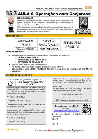 PODEMOS – Prof. Otávio Luciano Camargo Sales de Magalhães
35.9.9214.0594 goo.gl/pjykRW goo.gl/JD6Vhj goo.gl/PSGwJT
45
B5.3 AULA 6–Operações com Conjuntos
CJ1 – Submódulo 5.3
Operações com conjuntos é algo bastante simples, lógico, objetivo e exige
apenas raciocínio. É um conteúdo fundamental para compreensão de
algumas idéias futuras na Matemática.
Além disso, união e intersecção precisam ser incorporados ao repertório do
vocabulário matemático de um aluno a partir do 6º ano. Esse conteúdo era
ensinado no ensino primário até os anos 80.
ROTEIRO DE ESTUDOS
ASSISTA AOS
VÍDEOS
A serem disponibilizados na
Plataforma PODEMOS
RESOLVA
EXERCÍCIOS DA
PLATAFORMA
ESTUDE ESSA
APOSTILA
COMO PROCEDER?
 Assista vídeos da parte teórica dessa matéria. Procure no Youtube por:
o UNIÃO DE CONJUNTOS
o INTERSECÇÃO DE CONJUNTOS
o DIFERENÇA DE CONJUNTOS
 Resolva todos os exercícios dessa apostila.
 Na dúvida procure ajuda de colegas, professores ou na Internet.
 Concluída a apostila vá até a Plataforma Moodle e resolva todos os exercícios até tirar 10,0 na
atividade.
EXERCÍCIOS OBRIGATÓRIOS
União e Intersecção de Conjuntos
LEIA COM ATENÇÃO ESSE
QUADRO
1)Chamamos de UNIÃO ou REUNIÃO entre dois
conjuntos A e B, o conjunto dos elementos que estão
em A ou em B, tanto faz se está em um deles
(qualquer um) ou nos dois.
A={1,2,3,4} e B={1,3,5,7}
O conjunto 𝐴 ∪ 𝐵 = {1,2,3,4,5,7}.
Cada elemento de 𝐴 ∪ 𝐵 está em A ou em B. Eu leio
𝐴 ∪ 𝐵 como “A união B”
2)Chamamos de INTERSECÇÃO entre dois
conjuntos A e B, o conjunto dos elementos que estão
em A e em B simultaneamente.
A={1,2,3,4} e B={1,3,5,7}
O conjunto 𝐴 ∩ 𝐵 = {1,3}.
Cada elemento de 𝐴 ∩ 𝐵 está em A e em B ao
mesmo tempo – necessariamente nos dois. Eu leio
𝐴 ∩ 𝐵 como “A inter B” ou “A intersecção B”
NOTE QUE:
As definições de união e intersecção estão
relacionadas com os conectivos e e ou:
𝐴 ∪ 𝐵 = {𝑥 |𝑥 ∈ 𝐴 𝒐𝒖 𝑥 ∈ 𝐵}
𝐴 ∩ 𝐵 = {𝑥 |𝑥 ∈ 𝐴 𝒆 𝑥 ∈ 𝐵}
Toda vez que aparecer a mãozinha LEIA
Correção em vídeo 28:46
Ex. 1 ao 11
https://youtu.be/GHM382jd8_0
1. Se A={1,2,3,5}, B={1,2,6,7}, C={6,7},
determine:
a) AB
b) AB
 