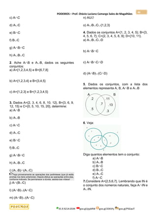 PODEMOS – Prof. Otávio Luciano Camargo Sales de Magalhães
35.9.9214.0594 goo.gl/pjykRW goo.gl/JD6Vhj goo.gl/PSGwJT
46
c) AC
d) AC
e) BC
f) BC
g) ABC
h) ABC
2. Ache AB e AB, dados os seguintes
conjuntos:
a) A={1,2,3,4,5} e B={6,7,8}
b) A={1,2,3,4} e B={3,4,5}
c) A={1,2,3} e B={1,2,3,4,5}
3. Dados A={2, 3, 4, 6, 8, 10, 12}, B={3, 6, 9,
12, 15} e C={0, 5, 10, 15, 20}, determine:
a) AB
b) AB
c) AC
d) AC
e) BC
f) BC
g) ABC
h) ABC
i) (AB)(AC)
Faça primeiramente as operações dos parênteses (que já estão
prontas nos itens anteriores). Depois efetue as operações entre elas,
conforme indicado. Se permanecer a dúvida, assista aos vídeos!
j) A(BC)
l) (AB)(AC)
m) (AB)(AC)
n) AU
o) ABC{1,2,3}
4. Dados os conjuntos A={1, 2, 3, 4, 5}; B={3,
4, 5, 6, 7}; C={2, 3, 4, 5, 8, 9}; D={10, 11}.
a) ABCD
b) ABC
c) ABCD
d) (AB)(CD)
5. Dados os conjuntos, com a lista dos
elementos representa A, B, AB e AB
6. Veja:
Diga quantos elementos tem o conjunto:
a) AB
b) AB
c) BC
d) BC
e) AC
f) AC
7.Considere A={2,5,6,7}. Lembrando que IN é
o conjunto dos números naturais, faça AIN e
AIN.
 