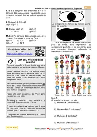 PODEMOS – Prof. Otávio Luciano Camargo Sales de Magalhães
35.9.9214.0594 goo.gl/pjykRW goo.gl/JD6Vhj goo.gl/PSGwJT
47
8. B é o conjunto dos brasileiros e P é o
conjunto dos paranaenses. Represente esses
conjuntos numa só figura e indique o conjunto
BP.
9. Efetue a) {2,3,5} Ø
b) {2,3,5} Ø
10. Efetue: a)  b) 
c) IN d) IN
11. Seja P o conjunto dos números pares e I o
conjunto dos números ímpares. Faça:
a) PI b) PI c) INP
d) INP e) INI
Correção em vídeo 19:43
Ex. 12-A
https://youtu.be/kEr4abEoCXo
LEIA COM ATENÇÃO ESSE
QUADRO
Em uma excursão o diretor decidiu que para
viajar precisava ser homem e maior de 12 anos.
Nesse caso era permitido que viajasse quem
fosse ao mesmo tempo homem e maior de 12
anos (as duas coisas ao mesmo tempo). Se
fosse uma mulher ou um homem com 11 anos
não poderia viajar.
Se o diretor falasse que era para ser homem ou
maior de 12 anos, poderia ser uma mulher com
mais de 12 anos, um homem com 11 anos. Pois
o ou inclui as categorias.
Posso até usar diagramas de Venn para
representar essa idéia:
Considere o conjunto H dos homens e o
conjunto D dos maiores que 12 anos.
O conjunto dos homens e maiores que 12 anos
é o conjunto 𝐻 ∩ 𝐷 e o conjunto dos homens ou
maiores que 12 anos é o conjunto 𝐻 ∪ 𝐷.
O diagrama dos homens e maiores que 12 anos
está pintado abaixo:
Já o diagrama dos homens ou maiores que 12
anos é o seguinte:
12. Uma turma possui 14 alunos que torcem
para os times mais importantes do
campeonato paulista, e os selecionou para
uma excursão. (Imagem adaptada de
www.ecampusnew.com)
Item A
Quem são os alunos que são:
a) Homens E Corinthianos?
b) Homens OU Corinthianos?
c) Mulheres E Santistas?
d) Mulheres OU Santistas?
 