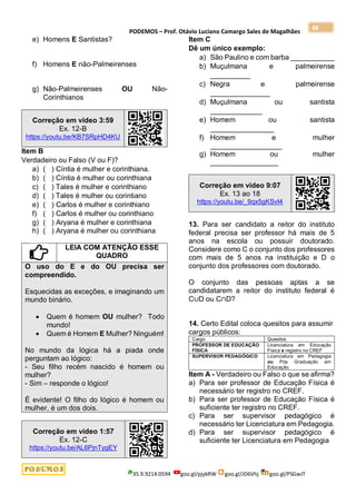 PODEMOS – Prof. Otávio Luciano Camargo Sales de Magalhães
35.9.9214.0594 goo.gl/pjykRW goo.gl/JD6Vhj goo.gl/PSGwJT
48
e) Homens E Santistas?
f) Homens E não-Palmeirenses
g) Não-Palmeirenses OU Não-
Corinthianos
Correção em vídeo 3:59
Ex. 12-B
https://youtu.be/KB7SRpHD4KU
Item B
Verdadeiro ou Falso (V ou F)?
a) ( ) Cíntia é mulher e corinthiana.
b) ( ) Cíntia é mulher ou corinthiana
c) ( ) Tales é mulher e corinthiano
d) ( ) Tales é mulher ou corintiano
e) ( ) Carlos é mulher e corinthiano
f) ( ) Carlos é mulher ou corinthiano
g) ( ) Aryana é mulher e corinthiana
h) ( ) Aryana é mulher ou corinthiana
LEIA COM ATENÇÃO ESSE
QUADRO
O uso do E e do OU precisa ser
compreendido.
Esquecidas as exceções, e imaginando um
mundo binário.
 Quem é homem OU mulher? Todo
mundo!
 Quem é Homem E Mulher? Ninguém!
No mundo da lógica há a piada onde
perguntam ao lógico:
- Seu filho recém nascido é homem ou
mulher?
- Sim – responde o lógico!
É evidente! O filho do lógico é homem ou
mulher, é um dos dois.
Correção em vídeo 1:57
Ex. 12-C
https://youtu.be/AL6PjnTygEY
Item C
Dê um único exemplo:
a) São Paulino e com barba ___________
b) Muçulmana e palmeirense
__________
c) Negra e palmeirense
_______________
d) Muçulmana ou santista
_____________
e) Homem ou santista
________________
f) Homem e mulher
__________________
g) Homem ou mulher
_________________
Correção em vídeo 9:07
Ex. 13 ao 18
https://youtu.be/_9qx5gKSvI4
13. Para ser candidato a reitor do instituto
federal precisa ser professor há mais de 5
anos na escola ou possuir doutorado.
Considere como C o conjunto dos professores
com mais de 5 anos na instituição e D o
conjunto dos professores com doutorado.
O conjunto das pessoas aptas a se
candidatarem a reitor do instituto federal é
C∪D ou C∩D?
14. Certo Edital coloca quesitos para assumir
cargos públicos:
Cargo Quesitos
PROFESSOR DE EDUCAÇÃO
FÍSICA
Licenciatura em Educação
Física e registro no CREF
SUPERVISOR PEDAGÓGICO Licenciatura em Pedagogia
ou Pós Graduação em
Educação.
Item A - Verdadeiro ou Falso o que se afirma?
a) Para ser professor de Educação Física é
necessário ter registro no CREF.
b) Para ser professor de Educação Física é
suficiente ter registro no CREF.
c) Para ser supervisor pedagógico é
necessário ter Licenciatura em Pedagogia.
d) Para ser supervisor pedagógico é
suficiente ter Licenciatura em Pedagogia
 