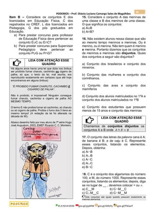 PODEMOS – Prof. Otávio Luciano Camargo Sales de Magalhães
35.9.9214.0594 goo.gl/pjykRW goo.gl/JD6Vhj goo.gl/PSGwJT
49
Item B – Considere os conjuntos E dos
licenciados em Educação Física, C dos
registrados no CREF, L dos licenciados em
Pedagogia, G dos pós graduados em
Educação.
a) Para prestar concurso para professor
de Educação Física deve pertencer ao
conjunto E∪C ou E∩C?
b) Para prestar concurso para Supervisor
Pedagógico deve pertencer ao
conjunto P∪G ou P∩G?
LEIA COM ATENÇÃO ESSE
QUADRO
Há alguns anos havia uma lei que dizia nos ônibus
ser proibido fumar charuto, cachimbo ou cigarro de
palha, só que, o texto da lei, mal escrita, era
reproduzido exatamente em cartazes (que até hoje
encontramos em alguns ônibus):
“É PROIBIDO FUMAR CHARUTO, CACHIMBO E
CIGARRO DE PALHA”.
Não é proibido, é impossível! Ninguém consegue
fumar charuto, cachimbo e cigarro de palha AO
MESMO TEMPO.
O termo E não proibia fumar só cachimbo, só charuto
ou só cigarro de palha. Proibia o fumo dos 3 itens ao
mesmo tempo! (A redação da lei foi alterada na
década de 90).
Abaixo desenho feito por meu aluno de 7ª série Hugo
José Augustoni, 2003, EMEF Ricardo C. C. Monteiro.
15. Considere o conjunto A das meninas de
uma classe e B dos meninos de uma classe.
O que significa os conjuntos:
a) A∪B
b) A∩B?
16. Não existem alunos nessa classe que são
ao mesmo tempo meninos e meninas. Ou é
menino, ou é menina. Não tem quem é menino
e menina. Portanto dizemos que os conjuntos
de meninos e meninas são disjuntos. Quais
dos conjuntos a seguir são disjuntos?
a) Conjunto dos brasileiros e conjunto dos
mineiros.
b) Conjunto das mulheres e conjunto dos
corinthianos.
c) Conjunto das aves e conjunto dos
mamíferos
d) Conjunto dos alunos matriculados no 1ºA e
conjunto dos alunos matriculados no 1ºB
e) Conjunto dos estudantes que possuem
menos de 15 anos e conjunto das meninas
LEIA COM ATENÇÃO ESSE
QUADRO
Chamamos de conjuntos disjuntos os
conjuntos A e B onde 𝐴 ∩ 𝐵 = ∅
17. O conjunto das letras da palavra cana é A;
de banana é B; e de caju é C. Represente
esses conjuntos, listando os elementos.
Depois, obtenha:
a) AB
b) AB
c) AC
d) AC
e) BC
18. C é o conjunto dos algarismos do número
100, e M, do número 1000. Represente esses
conjuntos, listando os elementos; depois, diga
se no lugar de __ , devemos colocar = ou .
a) C__M b) CM__C
c) CM__C d) CM__M
Dois conjuntos são iguais quando possuem exatamente os
mesmos elementos.
 