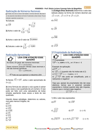 PODEMOS – Prof. Otávio Luciano Camargo Sales de Magalhães
35.9.9214.0594 goo.gl/pjykRW goo.gl/JD6Vhj goo.gl/PSGwJT
5
Radiciação de Números Racionais
Existe uma crise no ensino das frações e números decimais. Mas esse é
um dos assuntos mais básicos do Ensino Fundamental, séries iniciais. Procure
entender e aprender os exercícios.
1) Calcule:
a)
6
0 b) 3
27
8

2) Ache o valor de
9
1
3
25
4

3) Ache o valor de O valor de 0,000064
6
4) Calcule o valor de 3
3 001
,
0
27
8


Radiciação Aproximada
LEIA COM ATENÇÃO ESSE
QUADRO
As raízes, em geral, são números irracionais:
√2 = 1,414213562 …
Esses números possuem infinitas casas decimais e
não são dízimas periódicas.
√2
3
= 1,25992105 …
Toda vez que aparecer a mãozinha LEIA
1) Sendo 07
,
1
2
10
 , ache o valor aproximado de
7+10
2 .
2) Uma fórmula de calcular a raíz quarta é extrair
duas vezes a raiz quadrada de um número. E isso
pode ser feito com uma calculadora de bolso
simples apertando duas vezes a tecla de raiz
quadrada.
Usando dessa estratégia, determine os valores,
com pelo menos 8 dígitos, de:
a)√7
4
b) √13
4
c) √91
4
d) √105
4
e) √5
8
f) √11
8
g) √5
16
h) √2
32
3) (Colégio Elisa Andreoli) Determine o valor das
radicais abaixo na forma de número decimal use
41
,
1
2  , 73
,
1
3  e 23
,
2
5  .
a) 162
b) 20
c) 300
d) 125
1ª Propriedade da Radiciação
LEIA COM ATENÇÃO ESSE
QUADRO
1ª Propriedade
√𝒙𝒏
𝒏
= 𝒙, com 𝒙 ∈ ℝ+, 𝒏 ∈ ℕ e 𝒏 > 𝟏
Exemplo de aplicação:
a)√73
3
= 7
b) √52 = 5 (quando não há índice ele é 2)
c) √(𝑥 − 4)4
4
= 𝑥 − 4 para 𝑥 ≠ 4
d) √(−4)2 não pode ser simplificado, pois o
radicando é negativo!
Veja que, apesar da propriedade não dar essa
abertura, temos que é possível cancelar
expoentes e índices quando eles são ímpares,
mesmo que o número seja negativo:
√(−1)3
3
= −1
1) Dê o valor das expressões:
a)√52 b) √182
c) √(
1
3
)
2
d) √𝑥2 (𝑥 ≥ 0)
e) √(4𝑎3)2 (𝑎 ≥ 0) f) √(𝑥 − 4)2 (𝑥 ≥ 4)
 