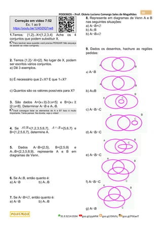 PODEMOS – Prof. Otávio Luciano Camargo Sales de Magalhães
35.9.9214.0594 goo.gl/pjykRW goo.gl/JD6Vhj goo.gl/PSGwJT
50
Correção em vídeo 7:52
Ex. 1 ao 9
https://youtu.be/124DZIQ7ne8
1.Temos: {1,2}X={1,2,3,4} Ache os 4
conjuntos que podem substituir X.
Para resolver essa questão você precisa PENSAR! Não esqueça
de assistir ao vídeo corrigindo.
2. Temos {1,2}X={2}. No lugar de X, podem
ser escritos vários conjuntos.
a) Dê 3 exemplos.
b) É necessário que 2X? E que 1X?
c) Quantos são os valores possíveis para X?
3. São dados A={xℤ|-3x<5} e B={x ℤ
|2x<8}. Determinar AB e AB.
Você consegue listar os elementos de A e B? Isso é muito
importante. Tente pensar. Na dúvida, veja o vídeo!
4. Se AUB={1,2,3,5,6,7}, B
A  ={5,6,7} e
B={1,2,5,6,7}, determine A.
5. Dados AB={2,5}, B={2,5,9} e
AB={2,3,5,8,9}, represente A e B em
diagramas de Venn.
6. Se AB, então quanto é:
a) AB b) AB
7. Se AB=, então quanto é:
a) AB b) AB
8. Represente em diagramas de Venn A e B
nas seguintes situações:
a) AB=
b) AB
b) AB
9. Dados os desenhos, hachure as regiões
pedidas:
a) AB
b) A∪B
c) ABC
d) ABC
e) ABC
f) ABC
g) AB
 