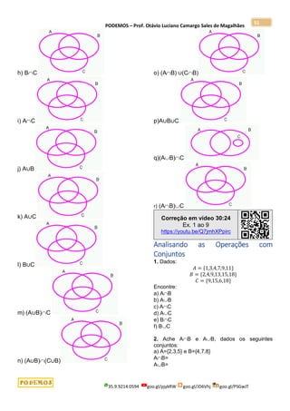 PODEMOS – Prof. Otávio Luciano Camargo Sales de Magalhães
35.9.9214.0594 goo.gl/pjykRW goo.gl/JD6Vhj goo.gl/PSGwJT
51
h) BC
i) AC
j) A∪B
k) A∪C
l) B∪C
m) (A∪B)C
n) (A∪B)(C∪B)
o) (AB) ∪(CB)
p)A∪B∪C
q)(AB)C
r) (AB)C
Correção em vídeo 30:24
Ex. 1 ao 9
https://youtu.be/Q7jmhXPpirc
Analisando as Operações com
Conjuntos
1. Dados:
𝐴 = {1,3,4,7,9,11}
𝐵 = {2,4,9,13,15,18}
𝐶 = {9,15,6,18}
Encontre:
a) AB
b) AB
c) AC
d) AC
e) BC
f) BC
2. Ache AB e AB, dados os seguintes
conjuntos:
a) A={2,3,5} e B={4,7,8}
AB=
AB=
 