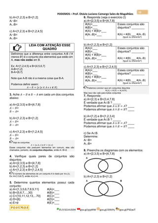 PODEMOS – Prof. Otávio Luciano Camargo Sales de Magalhães
35.9.9214.0594 goo.gl/pjykRW goo.gl/JD6Vhj goo.gl/PSGwJT
52
b) A={1,2,3} e B={1,2}
AB=
AB=
c) A={1,2,3} e B={1,2,4,5}
AB=
AB=
LEIA COM ATENÇÃO ESSE
QUADRO
Definimos que a diferença entre conjuntos A-B (“A
menos B”) é o conjunto dos elementos que estão em
A, mas não estão em B.
Ex: A={1,2,4,5} e B={4,5,6,7}
A-B={1,2}
B-A={6,7}
Note que A-B não é a mesma coisa que B-A.
Podemos definir assim:
𝐴 − 𝐵 = {𝑥 |𝑥 ∈ 𝐴 𝑒 𝑥 ∉ 𝐵}
3. Ache 𝐴 − 𝐵 e 𝐵 − 𝐴 em cada um dos conjuntos
abaixo:
a) A={2,3,5} e B={4,7,8}
𝐴 − 𝐵=
𝐵 − 𝐴=
b) A={1,2,3} e B={1,2}
𝐴 − 𝐵=
𝐵 − 𝐴=
c) A={1,2,3} e B={1,2,4,5}
𝐴 − 𝐵=
𝐵 − 𝐴=
Veja os conjuntos:
𝐴 = {𝑎, 𝑏, 𝑐} e 𝐵 = {𝑑, 𝑒}
Esses conjuntos não possuem elementos em comum, eles são
chamados, portanto, de conjuntos disjuntos, então AB=∅.
4. Verifique quais pares de conjuntos são
disjuntos:
a) A={2,3,5} e B={4,7,8}
b) A={1,2,3} e B={1,2}
c) A={1,2,3} e B={1,2,4,5}
O número de elementos de um conjunto A é dado por #𝑛(𝐴).
Ex: A={1,5,6,7}, então #(𝐴)=4.
5. Determine quantos elementos possui cada
conjunto:
a) A={1,3,5,6,7,8,9,11} #(A)=___
b) B={5,6,7,...,30} #(B)=___
c) C={10,11,12,13,...70} #(C)=___
d) D={6} #(D)=___
e) E=∅ #(E)=___
6. Responda (veja o exercício 2)
a) A={2,3,5} e B={4,7,8}
#(A)=___
#(B)=___
#(A) + #(B)=___
#(AB)=___
Esses conjuntos são
disjuntos? ________
#(A) + #(B) ___ #(AB)
(Igual ou diferente?)
b) A={1,2,3} e B={1,2}
#(A)=___
#(B)=___
#(A) + #(B)=___
#(AB)=___
Esses conjuntos são
disjuntos? ________
#(A) + #(B) ___ #(AB)
(Igual ou diferente?)
c) A={1,2,3} e B={1,2,4,5}
#(A)=___
#(B)=___
#(A) + #(B)=___
#(AB)=___
Esses conjuntos são
disjuntos? ________
#(A) + #(B) ___ #(AB)
(Igual ou diferente?)
Podemos concluir que em conjuntos disjuntos
#(𝐴) + #(𝐵) = #(𝐴𝑈𝐵)
Mas isso não vale para todos conjuntos
7. Responda:
a) A={2,3} e B={3,4,7,8}
É verdade que A⊂B ? _____
Podemos afirmar que 𝐴 ∪ 𝐵 = 𝐴? ____
Podemos afirmar que 𝐴 ∩ 𝐵 = 𝐵? ____
b) A={1,2} e B={1,2,3,4}
É verdade que A⊂B ? _____
Podemos afirmar que 𝐴 ∪ 𝐵 = 𝐴? ____
Podemos afirmar que 𝐴 ∩ 𝐵 = 𝐵? ____
c) Se A⊂B.
Determine:
AB=
AB=
8. Preencha os diagramas com os elementos:
a) A={2,3,5} e B={4,7,8}
b) A={1,2,3} e B={1,2}
 