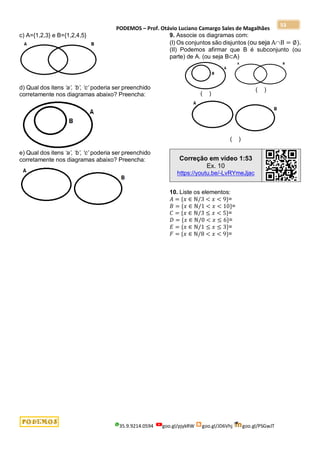 PODEMOS – Prof. Otávio Luciano Camargo Sales de Magalhães
35.9.9214.0594 goo.gl/pjykRW goo.gl/JD6Vhj goo.gl/PSGwJT
53
c) A={1,2,3} e B={1,2,4,5}
d) Qual dos itens ‘a’, ‘b’, ‘c’ poderia ser preenchido
corretamente nos diagramas abaixo? Preencha:
e) Qual dos itens ‘a’, ‘b’, ‘c’ poderia ser preenchido
corretamente nos diagramas abaixo? Preencha:
9. Associe os diagramas com:
(I) Os conjuntos são disjuntos (ou seja AB = ∅).
(II) Podemos afirmar que B é subconjunto (ou
parte) de A. (ou seja B⊂A)
( )
( )
( )
Correção em vídeo 1:53
Ex. 10
https://youtu.be/-LvRYmeJjac
10. Liste os elementos:
𝐴 = {𝑥 ∈ ℕ/3 < 𝑥 < 9}=
𝐵 = {𝑥 ∈ ℕ/1 < 𝑥 < 10}=
𝐶 = {𝑥 ∈ ℕ/3 ≤ 𝑥 < 5}=
𝐷 = {𝑥 ∈ ℕ/0 < 𝑥 ≤ 6}=
𝐸 = {𝑥 ∈ ℕ/1 ≤ 𝑥 ≤ 3}=
𝐹 = {𝑥 ∈ ℕ/8 < 𝑥 < 9}=
 
