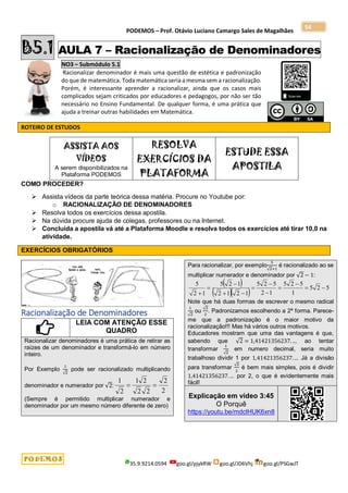 PODEMOS – Prof. Otávio Luciano Camargo Sales de Magalhães
35.9.9214.0594 goo.gl/pjykRW goo.gl/JD6Vhj goo.gl/PSGwJT
54
B5.1 AULA 7 – Racionalização de Denominadores
NO3 – Submódulo 5.1
Racionalizar denominador é mais uma questão de estética e padronização
do que de matemática. Toda matemática seria a mesma sem a racionalização.
Porém, é interessante aprender a racionalizar, ainda que os casos mais
complicados sejam criticados por educadores e pedagogos, por não ser tão
necessário no Ensino Fundamental. De qualquer forma, é uma prática que
ajuda a treinar outras habilidades em Matemática.
ROTEIRO DE ESTUDOS
ASSISTA AOS
VÍDEOS
A serem disponibilizados na
Plataforma PODEMOS
RESOLVA
EXERCÍCIOS DA
PLATAFORMA
ESTUDE ESSA
APOSTILA
COMO PROCEDER?
 Assista vídeos da parte teórica dessa matéria. Procure no Youtube por:
o RACIONALIZAÇÃO DE DENOMINADORES
 Resolva todos os exercícios dessa apostila.
 Na dúvida procure ajuda de colegas, professores ou na Internet.
 Concluída a apostila vá até a Plataforma Moodle e resolva todos os exercícios até tirar 10,0 na
atividade.
EXERCÍCIOS OBRIGATÓRIOS
Racionalização de Denominadores
LEIA COM ATENÇÃO ESSE
QUADRO
Racionalizar denominadores é uma prática de retirar as
raízes de um denominador e transformá-lo em número
inteiro.
Por Exemplo
1
√2
pode ser racionalizado multiplicando
denominador e numerador por √2:
2
2
2
2
2
1
2
1


(Sempre é permitido multiplicar numerador e
denominador por um mesmo número diferente de zero)
Para racionalizar, por exemplo
5
√2+1
é racionalizado ao se
multiplicar numerador e denominador por √2 − 1:
 
   5
2
5
1
5
2
5
1
2
5
2
5
1
2
1
2
1
2
5
1
2
5












Note que há duas formas de escrever o mesmo radical
1
√2
ou
√2
2
. Padronizamos escolhendo a 2ª forma. Parece-
me que a padronização é o maior motivo da
racionalização!!! Mas há vários outros motivos.
Educadores mostram que uma das vantagens é que,
sabendo que √2 = 1,41421356237. .., ao tentar
transformar
1
√2
em numero decimal, seria muito
trabalhoso dividir 1 por 1,41421356237. ... Já a divisão
para transformar
√2
2
é bem mais simples, pois é dividir
1,41421356237. ... por 2, o que é evidentemente mais
fácil!
Explicação em vídeo 3:45
O Porquê
https://youtu.be/mdclHUK6xn8
 