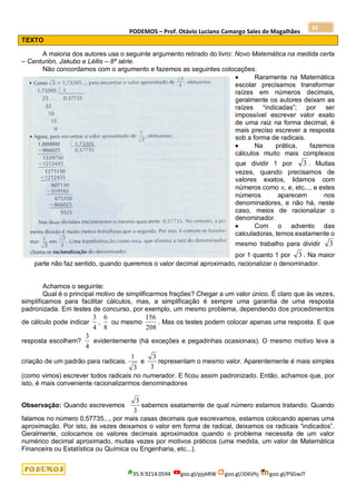 PODEMOS – Prof. Otávio Luciano Camargo Sales de Magalhães
35.9.9214.0594 goo.gl/pjykRW goo.gl/JD6Vhj goo.gl/PSGwJT
55
TEXTO
A maioria dos autores usa o seguinte argumento retirado do livro: Novo Matemática na medida certa
– Centurión, Jakubo e Léllis – 8ª série.
Não concordamos com o argumento e fazemos as seguintes colocações:
 Raramente na Matemática
escolar precisamos transformar
raízes em números decimais,
geralmente os autores deixam as
raízes “indicadas”; por ser
impossível escrever valor exato
de uma raiz na forma decimal, é
mais preciso escrever a resposta
sob a forma de radicais.
 Na prática, fazemos
cálculos muito mais complexos
que dividir 1 por 3 . Muitas
vezes, quando precisamos de
valores exatos, lidamos com
números como , e, etc..., e estes
números aparecem nos
denominadores, e não há, neste
caso, meios de racionalizar o
denominador.
 Com o advento das
calculadoras, temos exatamente o
mesmo trabalho para dividir 3
por 1 quanto 1 por 3 . Na maior
parte não faz sentido, quando queremos o valor decimal aproximado, racionalizar o denominador.
Achamos o seguinte:
Qual é o principal motivo de simplificarmos frações? Chegar a um valor único. É claro que às vezes,
simplificamos para facilitar cálculos, mas, a simplificação é sempre uma garantia de uma resposta
padronizada. Em testes de concurso, por exemplo, um mesmo problema, dependendo dos procedimentos
de cálculo pode indicar
4
3
,
8
6
ou mesmo
208
156
. Mas os testes podem colocar apenas uma resposta. E que
resposta escolhem?
4
3
evidentemente (há exceções e pegadinhas ocasionais). O mesmo motivo leva a
criação de um padrão para radicais.
3
1
e
3
3
representam o mesmo valor. Aparentemente é mais simples
(como vimos) escrever todos radicais no numerador. E ficou assim padronizado. Então, achamos que, por
isto, é mais conveniente racionalizarmos denominadores
Observação: Quando escrevemos
3
3
sabemos exatamente de qual número estamos tratando. Quando
falamos no número 0,57735..., por mais casas decimais que escrevamos, estamos colocando apenas uma
aproximação. Por isto, às vezes deixamos o valor em forma de radical, deixamos os radicais “indicados”.
Geralmente, colocamos os valores decimais aproximados quando o problema necessita de um valor
numérico decimal aproximado, muitas vezes por motivos práticos (uma medida, um valor de Matemática
Financeira ou Estatística ou Química ou Engenharia, etc...).
 