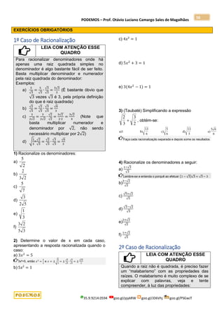 PODEMOS – Prof. Otávio Luciano Camargo Sales de Magalhães
35.9.9214.0594 goo.gl/pjykRW goo.gl/JD6Vhj goo.gl/PSGwJT
56
EXERCÍCIOS OBRIGATÓRIOS
1º Caso de Racionalização
LEIA COM ATENÇÃO ESSE
QUADRO
Para racionalizar denominadores onde há
apenas uma raiz quadrada simples no
denominador é algo bastante fácil de ser feito.
Basta multiplicar denominador e numerador
pela raiz quadrada do denominador:
Exemplos:
a)
5
√3
=
5
√3
∙
√3
√3
=
5√3
3
(É bastante óbvio que
√3 vezes √3 é 3, pela própria definição
do que é raiz quadrada)
b)
√2
√3
=
√2
√3
∙
√3
√3
=
√6
3
c)
3
2√2
=
3
2√2
∙
√2
√2
=
3√2
2∙2
=
3√2
4
(Note que
basta multiplicar numerador e
denominador por √2, não sendo
necessário multiplicar por 2√2)
d) √
2
3
=
√2
√3
=
√2
√3
∙
√3
√3
=
√6
3
1) Racionalize os denominadores:
a)
2
5
b)
2
3
2
c)
7
5
d)
5
2
3
e)
3
1
f)
3
5
2
3
2) Determine o valor de x em cada caso,
apresentando a resposta racionalizada quando o
caso:
a) 3𝑥2
= 5
3x²=5, então 𝑥2
=
5
3
e 𝑥 = ±√
5
3
= ±
√5
√3
∙
√3
√3
= ±
√15
3
b) 5𝑥² = 1
c) 4𝑥² = 1
d) 5𝑥2
+ 3 = 1
e) 3(4𝑥2
− 1) = 1
3) (Taubaté) Simplificando a expressão
2
3
3
2
 , obtém-se:
a)1 b) c)
5
6
d)
13
5
e)
5 6
6
13
6
Faça cada racionalização separada e depois some os resultados
4) Racionalize os denominadores a seguir:
a)
1−√3
√3
Lembre-se e entenda o porquê ao efetuar (1 − √3)√3 = √3 − 3
b)
3−√2
√2
c)
√5+√2
√5
d)
√3−√2
√3
e)
2+√2
√2
f)
1+√2
√5
2º Caso de Racionalização
LEIA COM ATENÇÃO ESSE
QUADRO
Quando a raiz não é quadrada, é preciso fazer
um “malabarismo” com as propriedades das
raízes. O malabarismo é muito complexo de se
explicar com palavras, veja e tente
compreender, à luz das propriedades:
 