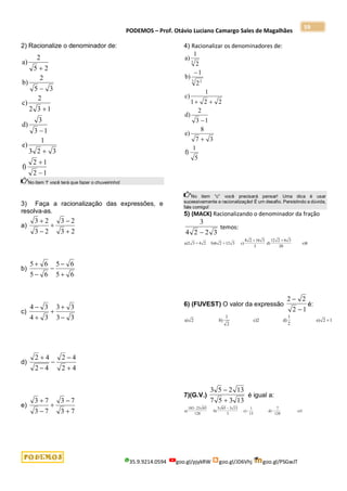 PODEMOS – Prof. Otávio Luciano Camargo Sales de Magalhães
35.9.9214.0594 goo.gl/pjykRW goo.gl/JD6Vhj goo.gl/PSGwJT
59
2) Racionalize o denominador de:
1
2
1
2
f)
3
2
3
1
e)
1
3
3
d)
1
3
2
2
c)
3
5
2
b)
2
5
2
a)







No item ‘f’ você terá que fazer o chuveirinho!
3) Faça a racionalização das expressões, e
resolva-as.
a)
2
3
2
3
2
3
2
3





b)
6
5
6
5
6
5
6
5





c)
3
3
3
3
3
4
3
4





d)
4
2
4
2
4
2
4
2





e)
7
3
7
3
7
3
7
3





4) Racionalizar os denominadores de:
5
1
f)
3
7
8
e)
1
3
2
d)
2
2
1
1
c)
2
1
b)
2
1
a)
3 2
3





No item “c” você precisará pensar! Uma dica é usar
sucessivamente a racionalização! É um desafio. Persistindo a dúvida,
fale comigo!
5) (MACK) Racionalizando o denominador da fração
3
4 2 2 3

temos:
a) 3 + 4 2 b) 2 +12 3 c)
8 2
d) e)8
2 6
16 3
3
12 2 6 3
20
 
6) (FUVEST) O valor da expressão
2 2
2 1


é:
a) 2 b)
1
2
c)2 d)
1
2
e) 2 1
7)(G.V.)
3 5 2 13
7 5 3 13


é igual a:
a)
183- 23 65
b)
5 65
3
c) -
1
15
d) -
7
128
e)1
128
3 13

 