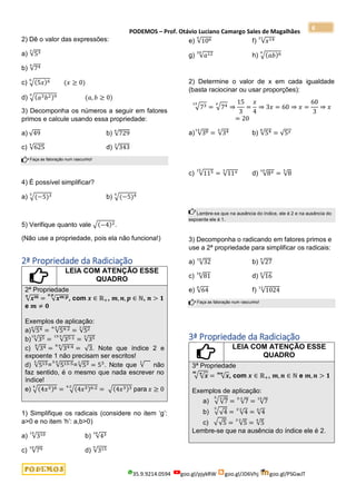 PODEMOS – Prof. Otávio Luciano Camargo Sales de Magalhães
35.9.9214.0594 goo.gl/pjykRW goo.gl/JD6Vhj goo.gl/PSGwJT
6
2) Dê o valor das expressões:
a) √53
3
b) √74
4
c) √(5𝑥)6
6
(𝑥 ≥ 0)
d) √(𝑎3𝑏2)9
9
(𝑎, 𝑏 ≥ 0)
3) Decomponha os números a seguir em fatores
primos e calcule usando essa propriedade:
a) √49 b) √729
6
c) √625
4
d) √343
3
Faça as fatoração num rascunho!
4) É possível simplificar?
a) √(−5)3
3
b) √(−5)4
4
5) Verifique quanto vale √(−4)2.
(Não use a propriedade, pois ela não funciona!)
2ª Propriedade da Radiciação
LEIA COM ATENÇÃO ESSE
QUADRO
2ª Propriedade
√𝒙𝒎
𝒏
= √𝒙𝒎:𝒑
𝒏:𝒑
, com 𝒙 ∈ ℝ+, 𝒎,𝒏, 𝒑 ∈ ℕ, 𝒏 > 𝟏
e 𝒎 ≠ 𝟎
Exemplos de aplicação:
a)√54
6
= √54:2
6:2
= √52
3
b) √35
15
= √35:1
15:5
= √35
3
c) √34
8
= √34:4
8:4
= √3. Note que índice 2 e
expoente 1 não precisam ser escritos!
d) √515
5
= √515:5
5:5
=√53
1
= 53
. Note que √
1
não
faz sentido, é o mesmo que nada escrever no
índice!
e) √(4𝑥3)6
4
= √(4𝑥3)6:2
4:2
= √(4𝑥3)3 para 𝑥 ≥ 0
1) Simplifique os radicais (considere no item ‘g’:
a>0 e no item ‘h’: a,b>0)
a) √310
15
b) √43
18
c) √79
18
d) √315
9
e) √106
9
f) √𝑥14
21
g) √𝑎12
20
h) √(𝑎𝑏)6
9
2) Determine o valor de x em cada igualdade
(basta raciocinar ou usar proporções):
√73
15
= √74
𝑥
⇒
15
3
=
𝑥
4
⇒ 3𝑥 = 60 ⇒ 𝑥 =
60
3
⇒ 𝑥
= 20
a) √38
14
= √34
𝑥
b) √54
8
= √5𝑥
c) √115
15
= √11𝑥
3
d) √8𝑥
10
= √8
5
Lembre-se que na ausência do índice, ele é 2 e na ausência do
expoente ele é 1.
3) Decomponha o radicando em fatores primos e
use a 2ª propriedade para simplificar os radicais:
a) √32
10
b) √27
9
c) √81
16
d) √16
6
e) √64
8
f) √1024
12
Faça as fatoração num rascunho!
3ª Propriedade da Radiciação
LEIA COM ATENÇÃO ESSE
QUADRO
3ª Propriedade
√√𝒙
𝒏
𝒎
= √𝒙
𝒎𝒏
, com 𝒙 ∈ ℝ+, 𝒎,𝒏 ∈ ℕ e 𝒎,𝒏 > 𝟏
Exemplos de aplicação:
a) √√7
3
5
= √7
5∙3
= √7
15
b) √√4
3
= √4
3∙2
= √4
6
c) √√5 = √5
2∙2
= √5
4
Lembre-se que na ausência do índice ele é 2.
 