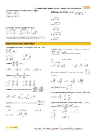 PODEMOS – Prof. Otávio Luciano Camargo Sales de Magalhães
35.9.9214.0594 goo.gl/pjykRW goo.gl/JD6Vhj goo.gl/PSGwJT
60
8) Racionalizar o denominador da fração
b
a
b
a
b
a
b
a






.
9) (CEFET-93) (2ª fase) Mostre que:
1
4
1
.
4
4
4
4
2
2
2
2
2



























x
x
x
x
x
x
x
x
x
x
x
x
x
x
Essa questão não é difícil! Mas exige muitos cálculos!
10)(Colégio Naval-94) O número
4
3
2
2
1

é:
a) 1
2 
b) 2
2 
c) 1
2 
d) 1
2 

e) 2
1
EXERCÍCIOS COMPLEMENTARES
1)(CESGRANRIO) Racionalizando o denominador, vemos que a razão
1
3
3
1


é igual a:
a) 3
2  b) 2
3 
c) 3
2
1 d) 2 + 3
2
2)(UNIP-SP)
5
2
5
4


é igual a:
a) 1
5  b) 1
5  c) 3
5  d) 3
5
2 
3)(FUVEST-SP)
3
2
2
3
5
2


é igual a:
a)
3
4
3
5 
 b)
3
2
3
5 

c)
3
2
3
5 
 d)
3
4
3
5 

4)(CMRJ-97) O valor simplificado da expressão E =
625
135
45
3
125
3


é:
a)
6
5 b)
3
5 c) 3
76
17
d) 6
76
17
e) 5
5)(EsSA-91) Racionalizando o denominador da expressão
2
3
2
3


,
obtemos:
a) 6
3 b) 5
6
2 
 c) 3
2 
d) 6
3  e)
4
2
3
3
2 
6) (EPCAr) Depois de racionalizar e efetuar os cálculos em
  10
2
2
5
2
5
3



, obtem-se como resultado:
a) 7 b) 10
2
7  c)
10
2
7 
d) 10
2
2
5 
 e) 10
2
2
5 

8)(EPCAr-83) Racionalizando o denominador da fração
2
2
1
2


encontramos:
a)
2
2
b)
4
2
c) 2 d)
6
6
e)
9
2
2
13)(EsPCEx-83) Simplifique
2
3
6
3


.
14) (Olimpíada Sergipana de Matemática – Nível 2 - 2a
fase – 1999)
Simplificar:
2
3
2
3
2
2
2












15) (Concurso de Auxiliar Judiciário TER – 2001) O valor da
expressão
   
45
3
5
3
5
2
2



é igual a:
a)
4
3
3
b)
4
5
3
c)
3
3
4
d)
3
5
4
e) 3
5 
 