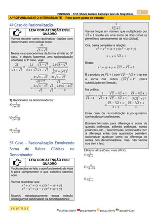 PODEMOS – Prof. Otávio Luciano Camargo Sales de Magalhães
35.9.9214.0594 goo.gl/pjykRW goo.gl/JD6Vhj goo.gl/PSGwJT
61
APROFUNDAMENTO INTERESSANTE – Para quem gosta de estudar
4º Caso de Racionalização
LEIA COM ATENÇÃO ESSE
QUADRO
Vamos mostrar como racionalizar frações com
denominador com radical duplo:
21
√3 + √7
Nesse caso procedemos de forma similar ao 3º
caso, e depois fazermos uma racionalização
conforme o 1º caso, veja:
21
√3 + √7
=
21
√3 + √7
√3 − √7
√3 − √7
=
21√3 − √7
√32 − (√7)
2
=
21√3 − √7
√9 − 7
=
21√3 − √7
√2
=
21√3 − √7
√2
∙
√2
√2
=
21√6 − 2√7
2
1) Racionalize os denominadores:
a)
3
√4+√15
b)
√3
√9−√29
c)
8
√5−√87
5º Caso - Racionalização Envolvendo
Soma de Raízes Cúbicas no
Denominador
LEIA COM ATENÇÃO ESSE
QUADRO
Você precisa ter feito o aprofundamento da Aula
5 para compreender o que estamos fazendo
aqui.
Vamos relembrar que:
𝑥3
+ 𝑦3
= (𝑥 + 𝑦)(𝑥2
− 𝑥𝑦 + 𝑦)
𝑥3
− 𝑦3
= (𝑥 − 𝑦)(𝑥2
+ 𝑥𝑦 + 𝑦)
Usando estrategicamente essas relação
conseguimos racionalizar os denominadores:
1
√2
3
+ 1
Vamos forçar um número que multiplicado por
√2
3
+ 1 resulte em uma soma de dois cubos (e
permitirá o cancelamento da raíz cúbica).
Ora, basta completar a relação:
𝑥3
+ 𝑦3
= (𝑥 + 𝑦)(𝑥2
− 𝑥𝑦 + 𝑦)
𝑥 + 𝑦 = √2
3
+ 1
Então:
𝑥2
− 𝑥𝑦 + 𝑦 = √22
3
− √2
3
+ 1
E o produto de √2
3
+ 1 com √22
3
− √2
3
+ 1 vai ser
a soma dos cubos (√2
3
)
3
+ 13
(mera
substituição de fórmula).
Na prática:
1
√2
3
+ 1
=
1
√2
3
+ 1
∙
√22
3
− √2
3
+ 1
√22
3
− √2
3
+ 1
=
√4
3
− √2
3
+ 1
(√2
3
)
3
+ 13
=
√4
3
− √2
3
+ 1
2 + 1
=
√4
3
− √2
3
+ 1
3
Esse caso de racionalização é pouquíssimo
conhecido por professores.
Existem fórmulas para diferença e soma de
quintas potências, sétimas potências, nonas
potências, etc... Tais fórmulas, combinadas com
a diferença entre dois quadrados permitem
racionalizar qualquer soma ou diferença de
raízes nos denominadores, mas, não vamos
nos ater a isso.
1)Racionalize (Caso mais difícil):
a)
5
√2
3
+1
b)
10
√3
3
+ √4
3
c)
1
√3
3
−1
 