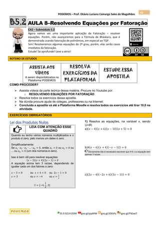 PODEMOS – Prof. Otávio Luciano Camargo Sales de Magalhães
35.9.9214.0594 goo.gl/pjykRW goo.gl/JD6Vhj goo.gl/PSGwJT
63
B5.2 AULA 8–Resolvendo Equações por Fatoração
CA2 – Submódulo 5.2
Agora vamos ver uma importante aplicação da Fatoração – resolver
equações. Porém, não avançaremos para a Fórmula de Bháskara, que é
demonstrada usando fatoração de polinômios, em especial ao TQP.
Sim! Resolveremos algumas equações do 2º grau, porém, elas serão casos
imediatos da fatoração.
Estude! Se aprofunde! Leve a sério!
ROTEIRO DE ESTUDOS
ASSISTA AOS
VÍDEOS
A serem disponibilizados na
Plataforma PODEMOS
RESOLVA
EXERCÍCIOS DA
PLATAFORMA
ESTUDE ESSA
APOSTILA
COMO PROCEDER?
 Assista vídeos da parte teórica dessa matéria. Procure no Youtube por:
o RESOLVENDO EQUAÇÕES POR FATORAÇÃO
 Resolva todos os exercícios dessa apostila.
 Na dúvida procure ajuda de colegas, professores ou na Internet.
 Concluída a apostila vá até a Plataforma Moodle e resolva todos os exercícios até tirar 10,0 na
atividade.
EXERCÍCIOS OBRIGATÓRIOS
Lei dos Produtos Nulos
LEIA COM ATENÇÃO ESSE
QUADRO
Quando eu tenho vários números multiplicados e o
produto é zero, pelo menos um deles é zero.
Simplificadamente:
Se 𝑎1 ∙ 𝑎2 ∙ 𝑎3 ∙ … ∙ 𝑎𝑛 = 0, então 𝑎1 = 0 ou 𝑎2 = 0 ou
... ou 𝑎𝑛 = 0 (um dos números é zero).
Isso é bem útil para resolver equações:
(𝑥 − 3)(𝑥 + 4)(2𝑥 − 1) = 0
A equação acima tem 3 raízes, dependendo de
igualar cada um dos fatores a zero:
𝑥 − 3 = 0 ou 𝑥 + 4 = 0 ou 2𝑥 − 1 = 0
𝑥 = 3 ou 𝑥 = −4 ou 𝑥 =
1
2
𝑆 = {−4,
1
2
, 3}
1) Resolva as equações, na variável x, sendo
U=IR:
a)(𝑥 − 4)(𝑥 + 6)(𝑥 − 10)(𝑥 + 5) = 0
b)4(𝑥 − 6)(𝑥 + 4)(−𝑥 − 12) = 0
Obviamente não é necessário escrever que 4=0, e a equação tem
apenas 3 raízes.
c)(2𝑥 − 4)(−2𝑥 + 6)(3𝑥 − 11) = 0
 
