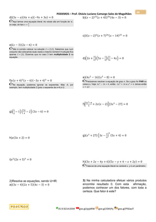 PODEMOS – Prof. Otávio Luciano Camargo Sales de Magalhães
35.9.9214.0594 goo.gl/pjykRW goo.gl/JD6Vhj goo.gl/PSGwJT
64
d)(3𝑥 − 𝑎)(4𝑥 + 𝑎)(−9𝑥 + 3𝑎) = 0
Aqui temos uma equação literal. As raízes são em função de ‘a’,
ou seja, do tipo 𝑥 =
𝑎
3
e)(𝑥 − 3)(2𝑥 − 6) = 0
Não é correto colocar na solução 𝑆 = {3,3}. Sabemos que num
conjunto não colocamos duas vezes o mesmo número! A solução fica
apenas 𝑆 = {3}. Dizemos que no caso 3 tem multiplicidade 2 na
equação.
f)𝑥(𝑥 + 4)2(𝑥 − 6)(−3𝑥 + 4)3
= 0
Na equação, podemos ignorar os expoentes. Mas -4, por
exemplo, tem multiplicidade 2 (pois o expoente de x+4) é 2.
g)(
𝑥
2
− 1) (
3𝑥
4
− 2) (3𝑥 − 6) = 0
h)𝑥(3𝑥 + 2) = 0
i)𝑥2(2𝑥 + 5)3
= 0
2)Resolva as equações, sendo U=IR:
a)(3𝑥 − 4)(2𝑥 + 5)(4𝑥 − 3) = 0
b)(𝑥 − 2)23(𝑥 + 45)56(4𝑥 − 3) = 0
c)3(𝑥 − 2)6(𝑥 + 7)26(𝑥 − 14)25
= 0
d)(2𝑥 +
3
4
) (5𝑥 −
1
4
) (
3
6
− 4𝑥) = 0
e)(4𝑥2
− 16)(𝑥3
− 8) = 0
Precisamos resolver a equação de grau n. Se o grau for PAR eu
coloco ±. Veja: 4𝑥2
− 16 = 0, então : 4𝑥2
= 16 e 𝑥2
= 4, temos então
𝑥 = ±2
f)[
2𝑥2−4
5
+ 2𝑥(𝑥 − 2)] [3𝑥3
− 27] = 0
g)(𝑥3
+ 27) (3𝑥 −
1
2
)
6
(5𝑥 + 4) = 0
h)(3𝑥 + 2𝑥 − 4𝑦 + 6)(5𝑥 − 𝑦 + 4 − 𝑥 + 2𝑦) = 0
Trata-se de uma equação literal na variável x. y é um parâmetro.
3) Na minha calculadora efetuei vários produtos
encontrei resultado 0. Com esta afirmação,
podemos conhecer um dos fatores, com toda a
certeza. Que fator é este?
 