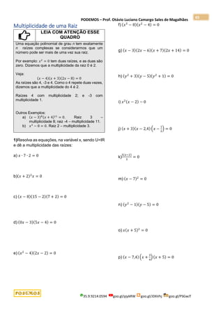 PODEMOS – Prof. Otávio Luciano Camargo Sales de Magalhães
35.9.9214.0594 goo.gl/pjykRW goo.gl/JD6Vhj goo.gl/PSGwJT
65
Multiplicidade de uma Raiz
LEIA COM ATENÇÃO ESSE
QUADRO
Uma equação polinomial de grau n tem exatamente
n raízes complexas se considerarmos que um
número pode ser mais de uma vez sua raiz.
Por exemplo: 𝑥2
= 0 tem duas raízes, e as duas são
zero. Dizemos que a multiplicidade da raiz 0 é 2.
Veja:
(𝑥 − 4)(𝑥 + 3)(2𝑥 − 8) = 0
As raízes são 4, -3 e 4. Como o 4 repete duas vezes,
dizemos que a multiplicidade do 4 é 2.
Raízes 4 com multiplicidade 2; e -3 com
multiplicidade 1.
Outros Exemplos:
a) (𝑥 − 3)8(𝑥 + 4)11
= 0. Raiz 3 –
multiplicidade 8; raiz -4 – multiplicidade 11.
b) 𝑥3
− 8 = 0. Raiz 2 – multiplicidade 3.
1)Resolva as equações, na variável x, sendo U=IR
e dê a multiplicidade das raízes:
a) 𝑥 ∙ 7 ∙ 2 = 0
b)(𝑥 + 2)2
𝑥 = 0
c) (𝑥 − 8)(15 − 2)(7 + 2) = 0
d) (0𝑥 − 3)(5𝑥 − 4) = 0
e) (𝑥2
− 4)(2𝑥 − 2) = 0
f) (𝑥3
− 8)(𝑥2
− 4) = 0
g) (𝑥 − 3)(2𝑥 − 6)(𝑥 + 7)(2𝑥 + 14) = 0
h) (𝑦2
+ 3)(𝑦 − 5)(𝑦2
+ 1) = 0
i) 𝑥2(𝑥 − 2) − 0
j) (𝑥 + 3)(𝑥 − 2,4) (𝑥 −
1
2
) = 0
k)
5(𝑥−2)
3
= 0
m) (𝑥 − 7)2
= 0
n) (𝑦2
− 1)(𝑦 − 5) = 0
o) 𝑥(𝑥 + 5)2
= 0
p) (𝑥 − 7,4) (𝑥 +
3
4
) (𝑥 + 5) = 0
 