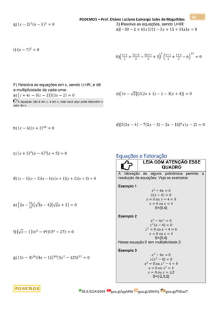 PODEMOS – Prof. Otávio Luciano Camargo Sales de Magalhães
35.9.9214.0594 goo.gl/pjykRW goo.gl/JD6Vhj goo.gl/PSGwJT
66
q) (𝑥 − 2)2(𝑥 − 5)2
= 0
r) (𝑥 − 7)2
= 0
F) Resolva as equações em x, sendo U=IR, e dê
a multiplicidade de cada uma:
a) (𝑐 + 4𝑐 − 3(𝑐 − 2))(3𝑥 − 2) = 0
A equação não é em c, é em x, mas você aqui pode descobrir o
valor de c.
b) (𝑥 − 6)(𝑥 + 2)25
= 0
c) (𝑥 + 5)0(𝑥 − 4)3(𝑥 + 5) = 0
d) (𝑥 − 3)(𝑥 − 2)(𝑥 − 1)𝑥(𝑥 + 1)(𝑥 + 2)(𝑥 + 3) = 0
e) (2𝑥 −
4
5
) (√3𝑥 − 4)(√2𝑥 + 3) = 0
f) (√𝑥 − 1)(𝑥2
− 49)(3𝑥
− 27) = 0
g) (5𝑥 − 3)26(4𝑥 − 12)34(5𝑥2
− 125)33
= 0
3) Resolva as equações, sendo U=IR:
a)(−30 − 2 + 65𝑥)(11 − 5𝑥 + 15 + 11𝑥)𝑥 = 0
b)(
𝑥+1
3
+
3𝑥−1
2
−
2𝑥+1
4
+ 3)
2
(
𝑥−1
2
+
𝑥+2
3
− 6)
11
= 0
c)(3𝑥 − √2)[2(2𝑥 + 1) − 1 − 3(𝑥 + 4)] = 0
d)[5(3𝑥 − 4) − 7(2𝑥 − 3) − 2𝑥 − 11]6
𝑥(𝑥 − 2) = 0
Equações e Fatoração
LEIA COM ATENÇÃO ESSE
QUADRO
A fatoração de alguns polinômios permite a
resolução de equações. Veja os exemplos:
Exemplo 1
𝑥2
− 4𝑥 = 0
𝑥(𝑥 − 4) = 0
𝑥 = 0 𝑜𝑢 𝑥 − 4 = 0
𝑥 = 0 𝑜𝑢 𝑥 = 4
S={0,4}
Exemplo 2
𝑥3
− 4𝑥2
= 0
𝑥2(𝑥 − 4) = 0
𝑥2
= 0 𝑜𝑢 𝑥 − 4 = 0
𝑥 = 0 𝑜𝑢 𝑥 = 4
S={0,4}
Nesse equação 0 tem multiplicidade 2.
Exemplo 3
𝑥3
− 4𝑥 = 0
𝑥(𝑥2
− 4) = 0
𝑥2
= 0 𝑜𝑢 𝑥2
− 4 = 0
𝑥 = 0 𝑜𝑢 𝑥2
= 4
𝑥 = 0 𝑜𝑢 𝑥 = ±2
S={-2,0,2}
 