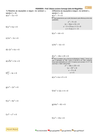 PODEMOS – Prof. Otávio Luciano Camargo Sales de Magalhães
35.9.9214.0594 goo.gl/pjykRW goo.gl/JD6Vhj goo.gl/PSGwJT
67
1) Resolva as equações a seguir, na variável 𝑥,
sendo 𝑈 = ℝ:
a) 𝑥2
− 5𝑥 = 0
b) 𝑦2
+ 6𝑦 = 0
c) 5𝑥2
− 3𝑥 = 0
d)−2𝑥2
+ 6𝑥 = 0
e) √3𝑥2
+ 3𝑥 = 0
f)
2𝑥2
3
− 4𝑥 = 0
g) 𝑥3
− 2𝑥2
= 0
h) 𝑥3
− 8𝑥2
= 0
i) 𝑥4
− 𝑥3
= 0
2)Resolva as equações a seguir, na variável 𝑥,
sendo 𝑈 = ℝ:
a) 𝑥2
− 9 = 0
Aqui gostaríamos que vocês fatorassem pela diferença entre dois
quadrados:
𝑥2
− 9 = 0
(𝑥 − 3)(𝑥 + 3) = 0
𝑥 − 3 = 0 𝑜𝑢 𝑥 + 3 = 0
𝑥 = 3 𝑜𝑢 𝑥 = −3
b) 𝑥2
− 64 = 0
c) 9𝑥2
− 16 = 0
d) 𝑥2
− 10𝑥 + 25 = 0
Aqui é proibido usar a fórmula de Bháskara (“delta”). Temos que
usar a fatoração do TQP. Como x²-10x+25 é um TQP, podemos
trocar essa expressão por (x-5)². O mesmo com os itens “e” e “f”. Se
você fizer o “delta” está errado!
𝑥2
− 10𝑥 + 25 = 0
(𝑥 − 5)2
= 0
𝑥 − 5 = 0
𝑥 = 5
e) 𝑥2
+ 6𝑥 + 9 = 0
f) 9𝑥2
+ 12𝑥 + 4 = 0
g) 64𝑥2
− 81 = 0
h) 𝑥2
− 15𝑥 = 0
 