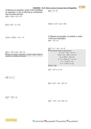 PODEMOS – Prof. Otávio Luciano Camargo Sales de Magalhães
35.9.9214.0594 goo.gl/pjykRW goo.gl/JD6Vhj goo.gl/PSGwJT
68
3) Resolva as equações, sendo U=IR (simplifique
as equações, e use as técnicas já conhecidas).
Aqui há várias técnicas:
a)(𝑦 + 5)(𝑦 + 3) = 15
b) (𝑡 + 5)2
− 2 = 23
c) (3𝑥 + 4)(2𝑥 − 1) = −4
d) (𝑥 − 4)2
+ 2(𝑥 − 8) = 0
Antes de resolver, desenvolva o produto notável, aplique a
distributiva, e simplifique a expressão.
e)
𝑦2
4
+
𝑦
3
=
𝑦
2
f)
𝑥−4
2
−
𝑥2−6
3
= 0
g)
𝑥2
4
+
𝑥
2
=
2𝑥
3
h)3𝑥(𝑥 + 2) = 𝑥(𝑥 + 10)
4) Resolva as equações, na variável x, sendo
U=IR (use a fatoração):
a)𝑥³ − 9𝑥 = 0
b)𝑥³ + 𝑥² − 4𝑥 − 4 = 0
Aqui devemos fatorar por agrupamento:
𝑥3
+ 𝑥2
− 4𝑥 − 4 = 0
𝑥2
(𝑥 + 1) − 4(𝑥 + 1) = 0
(𝑥 + 1)(𝑥2
− 4) = 0
𝑥 + 1 = 0 𝑜𝑢 𝑥2
− 4 = 0
𝑥 = −1 𝑜𝑢 𝑥2
= 4
𝑥 = −1 𝑜𝑢 𝑥 = ±2
S={-2,-1,2}
c)𝑥³ − 2𝑥² + 𝑥 = 0
d)𝑥³ + 2𝑥² − 9𝑥 − 18 = 0
e)𝑥3
− 5𝑥2
− 4𝑥 + 20 = 0
 