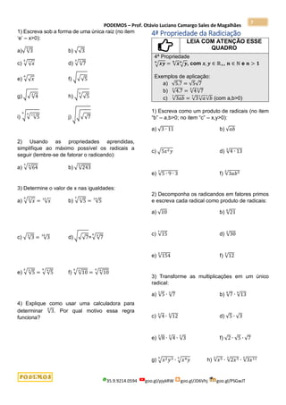 PODEMOS – Prof. Otávio Luciano Camargo Sales de Magalhães
35.9.9214.0594 goo.gl/pjykRW goo.gl/JD6Vhj goo.gl/PSGwJT
7
1) Escreva sob a forma de uma única raiz (no item
‘e’ – x>0):
a)√√3
5
b) √√3
c) √√𝑥
7
5
d) √√7
3
3
e) √√𝑥
6
f) √√√5
g) √√√4
3
h) √√√5
5
i) √√ √5
11
3
6
j) √√√√7
2) Usando as propriedades aprendidas,
simplifique ao máximo possível os radicais a
seguir (lembre-se de fatorar o radicando):
a) √√64
4
3
b) √√243
5
3) Determine o valor de x nas igualdades:
a) √√𝑥
𝑥
5
= √𝑥
15
b) √√5
𝑥
7
= √5
14
c) √√3
𝑥
= √3
10
d) √√√7=√√7
𝑥
4
e) √√5
𝑥
𝑥
= √√5
4
9
f) √√10
𝑥
𝑥
= √√10
9
4
4) Explique como usar uma calculadora para
determinar √3
8
. Por qual motivo essa regra
funciona?
4ª Propriedade da Radiciação
LEIA COM ATENÇÃO ESSE
QUADRO
4ª Propriedade
√𝒙𝒚
𝒏
= √𝒙
𝒏
√𝒚
𝒏
, com 𝒙, 𝒚 ∈ ℝ+, 𝒏 ∈ ℕ e 𝒏 > 𝟏
Exemplos de aplicação:
a) √5.7 = √5√7
b) √4.7
3
= √4
3
√7
3
c) √3𝑎𝑏
7
= √3
7
√𝑎
7
√𝑏
7
(com a,b>0)
1) Escreva como um produto de radicais (no item
“b” – a,b>0; no item “c” – x,y>0):
a) √3 ∙ 11 b) √𝑎𝑏
c) √5𝑥2𝑦 d) √4 ∙ 13
3
e) √5 ∙ 9 ∙ 3
7
f) √3𝑎𝑏5
5
2) Decomponha os radicandos em fatores primos
e escreva cada radical como produto de radicais:
a) √10 b) √21
6
c) √15
7
d) √30
3
e) √154
5
f) √12
3
3) Transforme as multiplicações em um único
radical:
a) √5
3
∙ √7
3
b) √7
4
∙ √13
4
c) √4
3
∙ √12
3
d) √5 ∙ √3
e) √8
3
∙ √4
3
∙ √3
3
f) √2 ∙ √5 ∙ √7
g) √𝑥2𝑦3
3
∙ √𝑥4𝑦
3
h) √𝑥5
3
∙ √2𝑥3
3
∙ √3𝑥11
3
 