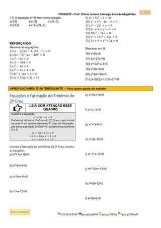 PODEMOS – Prof. Otávio Luciano Camargo Sales de Magalhães
35.9.9214.0594 goo.gl/pjykRW goo.gl/JD6Vhj goo.gl/PSGwJT
70
11) A equação x²=9 tem como solução:
a) {3} b) {-3} c) {3,-3}
d) {3,9} e) {3,-3,9,-9}
REFORÇANDO
Resolva as equações
1) (𝑥 − 2)(2𝑥 + 4)(3𝑥 − 6) = 0
2) 3(𝑥 − 5)²(2𝑥 − 10)³ = 0
3) 𝑥² − 8𝑥 = 0
4) 𝑥5 − 3𝑥4 = 0
5) 𝑥² − 16 = 0
6) 𝑥² + 4𝑥 + 4 = 0
7) 4𝑥² + 16𝑥 + 4 = 0
8) (𝑦 + 5)(𝑦 + 3) = 15
9) (𝑡 + 5)² − 2 = 34
10) 𝑥³ + 𝑥² − 4𝑥 − 4 = 0
11) 𝑥³ − 2𝑥² + 𝑥 = 0
12) 3𝑥 + 6 + 𝑥² − 4 = 0
13) 49𝑥³ − 16𝑥 = 0
14) 𝑥³ + 10𝑥² + 25𝑥 = 0
15) 3𝑥 + 6 + 𝑥² + 2𝑥 = 0
Resolver em ℝ
16) x²-6x=0
17) 3x³-27x²=0
18) x³+3x²-x-3=0
19) x²-6x+9=0
20) x³-6x²+9x=0
21) (x-3)²(2x-1)5
(3x-6)8
=0
APROFUNDAMENTO INTERESSANTE – Para quem gosta de estudar
Equações e Fatoração do Trinômio do
2º Grau
LEIA COM ATENÇÃO ESSE
QUADRO
Resolva a equação
𝑥2
+ 5𝑥 + 6 = 0
Podemos fatorar o trinômio do 2º Grau como vimos
na aula 5, no aprofundamento 5º caso de fatoração,
por soma e produto S=5 e P=6, achamos os números
2 e 3:
(𝑥 + 2)(𝑥 + 3) = 0
𝑥 + 2 = 0 𝑜𝑢 𝑥 + 3 = 0
𝑥 = −2 𝑜𝑢 𝑥 = −3
Usando a fatoração do polinômio do 2º Grau, resolva
as equações:
a) x²+7x+10=0
b) x²-6x+8=0
c) x²-9x+14=0
d) x²+x-12=0
e) x²-9x+18=0
f) x²-x-12=0
g) x²+7x-8=0
h) x²-2x-15=0
i) x²-11x-12=0
j) m²-13m+12=0
k) t²+8t+12=0
l) k²-2k-8=0
 