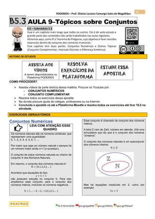 PODEMOS – Prof. Otávio Luciano Camargo Sales de Magalhães
35.9.9214.0594 goo.gl/pjykRW goo.gl/JD6Vhj goo.gl/PSGwJT
71
B5.3 AULA 9–Tópicos sobre Conjuntos
CJ1 – Submódulo 5.3
Esse é um capítulo mais longo que todos os outros. Ele é de auto-estudo e
grande parte dos conteúdos não serão trabalhados nas aulas regulares.
Há temas aqui, como Pi e Teorema de Pitágoras, cujo objetivo é fazer revisões
essenciais dentro do conjunto dos números irracionais.
Esse capítulo tem duas partes: Conjuntos Numéricos e Outros Tópicos
(Conjunto Complementar, Intervalo Discreto e Diferença Simétrica)
ROTEIRO DE ESTUDOS
ASSISTA AOS
VÍDEOS
A serem disponibilizados na
Plataforma PODEMOS
RESOLVA
EXERCÍCIOS DA
PLATAFORMA
ESTUDE ESSA
APOSTILA
COMO PROCEDER?
 Assista vídeos da parte teórica dessa matéria. Procure no Youtube por:
o CONJUNTOS NUMÉRICOS
o CONJUNTO COMPLEMENTAR
 Resolva todos os exercícios dessa apostila.
 Na dúvida procure ajuda de colegas, professores ou na Internet.
 Concluída a apostila vá até a Plataforma Moodle e resolva todos os exercícios até tirar 10,0 na
atividade.
EXERCÍCIOS OBRIGATÓRIOS
Conjuntos Numéricos
LEIA COM ATENÇÃO ESSE
QUADRO
Os números naturais são os números contáveis, que
representam uma quantidade:
0, 1, 2, 3, 4, 4, 5, 6, 7, ...
Por maior que seja um número natural n sempre há
um número maior ainda n+1 (o sucessor).
O conjunto de todos números naturais eu chamo de
conjunto ℕ dos Números Naturais.
Em resumo, o conjunto dos números naturais é:
ℕ = {0,1,2,3,4, … }
Acontece que equações do tipo
𝑥 + 5 = 1
não possuem solução no conjunto ℕ. Para isso
ampliamos esse conjunto, para o conjunto dos
números inteiros, incluindo os números negativos.
ℤ = {… , −3, −2, −1,0,1,2,3,… }
Esse conjunto é chamado de conjunto dos números
inteiros.
A letra Z vem de Zahl, número em alemão. (Há uma
brincadeira que diz que é o conjunto dos números
“zinteiros”.
O conjunto dos números naturais é um subconjunto
dos números inteiros:
ℕ ⊂ ℤ
.
Mas há equações insolúveis em ℤ, como por
exemplo:
5𝑥 = 3
 