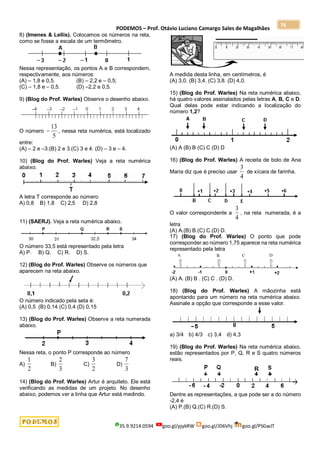 PODEMOS – Prof. Otávio Luciano Camargo Sales de Magalhães
35.9.9214.0594 goo.gl/pjykRW goo.gl/JD6Vhj goo.gl/PSGwJT
76
8) (Imenes & Lellis). Colocamos os números na reta,
como se fosse a escala de um termômetro.
Nessa representação, os pontos A e B correspondem,
respectivamente, aos números:
(A) – 1,8 e 0,5. (B) – 2,2 e – 0,5;
(C) – 1,8 e – 0,5. (D) –2,2 e 0,5.
9) (Blog do Prof. Warles) Observe o desenho abaixo.
O número
5
13
 , nessa reta numérica, está localizado
entre:
(A) – 2 e –3.(B) 2 e 3.(C) 3 e 4. (D) – 3 e – 4.
10) (Blog do Prof. Warles) Veja a reta numérica
abaixo.
A letra T corresponde ao número
A) 0,8 B) 1,8 C) 2,5 D) 2,8
11) (SAERJ). Veja a reta numérica abaixo.
O número 33,5 está representado pela letra
A) P. B) Q. C) R. D) S.
12) (Blog do Prof. Warles) Observe os números que
aparecem na reta abaixo.
O número indicado pela seta é:
(A) 0,5 (B) 0,14 (C) 0,4 (D) 0,15
13) (Blog do Prof. Warles) Observe a reta numerada
abaixo.
Nessa reta, o ponto P corresponde ao número
A)
2
1
B)
3
2
C)
2
3
D)
3
7
14) (Blog do Prof. Warles) Artur é arquiteto. Ele está
verificando as medidas de um projeto. No desenho
abaixo, podemos ver a linha que Artur está medindo.
A medida desta linha, em centímetros, é
(A) 3,0. (B) 3,4. (C) 3,8. (D) 4,0.
15) (Blog do Prof. Warles) Na reta numérica abaixo,
há quatro valores assinalados pelas letras A, B, C e D.
Qual delas pode estar indicando a localização do
número 1,2?
(A) A (B) B (C) C (D) D
16) (Blog do Prof. Warles) A receita de bolo de Ana
Maria diz que é preciso usar
4
3
de xícara de farinha.
O valor correspondente a
4
3
, na reta numerada, é a
letra
(A) A.(B) B.(C) C.(D) D.
17) (Blog do Prof. Warles) O ponto que pode
corresponder ao número 1,75 aparece na reta numérica
representado pela letra
(A) A. (B) B . (C) C . (D) D.
18) (Blog do Prof. Warles) A mãozinha está
apontando para um número na reta numérica abaixo.
Assinale a opção que corresponde a esse valor.
a) 3/4 b) 4/3 c) 3,4 d) 4,3
19) (Blog do Prof. Warles) Na reta numérica abaixo,
estão representados por P, Q, R e S quatro números
reais.
Dentre as representações, a que pode ser a do número
-2,4 é
(A) P.(B) Q.(C) R.(D) S.
 