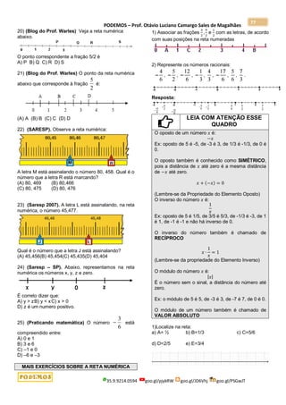 PODEMOS – Prof. Otávio Luciano Camargo Sales de Magalhães
35.9.9214.0594 goo.gl/pjykRW goo.gl/JD6Vhj goo.gl/PSGwJT
77
20) (Blog do Prof. Warles) Veja a reta numérica
abaixo.
O ponto correspondente a fração 5/2 é
A) P B) Q C) R D) S
21) (Blog do Prof. Warles) O ponto da reta numérica
abaixo que corresponde à fração
2
5
é:
(A) A (B) B (C) C (D) D
22) (SARESP). Observe a reta numérica:
A letra M está assinalando o número 80, 458. Qual é o
número que a letra R está marcando?
(A) 80, 469 (B) 80,466
(C) 80, 475 (D) 80, 476
23) (Saresp 2007). A letra L está assinalando, na reta
numérica, o número 45,477.
Qual é o número que a letra J está assinalando?
(A) 45,456(B) 45,454(C) 45,435(D) 45,404
24) (Saresp – SP). Abaixo, representamos na reta
numérica os números x, y, z e zero.
É correto dizer que:
A) y > zB) y < xC) x > 0
D) z é um numero positivo.
25) (Praticando matemática) O número
6
3
 está
compreendido entre:
A) 0 e 1
B) 3 e 6
C) –1 e 0
D) –6 e –3
MAIS EXERCÍCIOS SOBRE A RETA NUMÉRICA
1) Associar as frações
3
2
,
9
2
e
1
2
com as letras, de acordo
com suas posições na reta numeradas
2) Represente os números racionais:
Resposta:
LEIA COM ATENÇÃO ESSE
QUADRO
O oposto de um número 𝑥 é:
−𝑥
Ex: oposto de 5 é -5, de -3 é 3, de 1/3 é -1/3, de 0 é
0.
O oposto também é conhecido como SIMÉTRICO,
pois a distância de 𝑥 até zero é a mesma distância
de −𝑥 até zero.
𝑥 + (−𝑥) = 0
(Lembre-se da Propriedade do Elemento Oposto)
O inverso do número 𝑥 é:
1
𝑥
Ex: oposto de 5 é 1/5, de 3/5 é 5/3, de -1/3 é -3, de 1
é 1, de -1 é -1 e não há inverso de 0.
O inverso do número também é chamado de
RECÍPROCO
𝑥 ∙
1
𝑥
= 1
(Lembre-se da propriedade do Elemento Inverso)
O módulo do número 𝑥 é:
|𝑥|
É o número sem o sinal, a distância do número até
zero.
Ex: o módulo de 5 é 5, de -3 é 3, de -7 é 7, de 0 é 0.
O módulo de um número também é chamado de
VALOR ABSOLUTO
1)Localize na reta:
a) A= ½ b) B=1/3 c) C=5/6
d) D=2/5 e) E=3/4
 