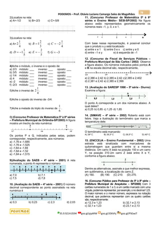 PODEMOS – Prof. Otávio Luciano Camargo Sales de Magalhães
35.9.9214.0594 goo.gl/pjykRW goo.gl/JD6Vhj goo.gl/PSGwJT
78
2)Localize na reta:
a) A=-1/2 b) B=-2/3 c) C=-5/8
3)Localize na reta:
a) A=
4
1
2 b)
3
2
1

B c)
4
1
2


C
d)
5
1
1


D e)
5
2


E f) 3


G
4)Ache o módulo, o inverso e o oposto de:
a) 2/3 módulo: ___ inverso: ___ oposto: ___
b) 3/5 módulo: ___ inverso: ___ oposto:
c) 1/4 módulo: ___ inverso: ___ oposto: ___
d) 4 módulo: ___ inverso: ___ oposto:___
e) -2 módulo: ___ inverso: ___ oposto: ___
f) -2/3 módulo: ___ inverso: ___ oposto: ___
5)Ache o inverso de
4
1
2 .
6)Ache o oposto do inverso de -3/4.
7)Ache a metade do triplo do inverso de
6
1
.
8) (Concurso Professor de Matemática 5ª à 8ª séries
– Prefeitura Municipal de Orlândia-SP/2003) A figura
mostra um trecho da reta numérica:
Os pontos P e Q, indicados pelas setas, podem
corresponder, respectivamente, aos números:
a) -1,76 e -1,685
b) -1,76 e -1,525
c) -1,64 e -1,69
d) -1,64 e -1,52
e) -1,64 e -1,515
9)(Avaliação do SAEB – 4ª série – 2001) A reta
numerada, o ponto A representa o número
a) 7,0 b) 7,1
c) 7,5 d) 7,8
10. (Avaliação do SAEB – 4ª série – 2001) O número
decimal correspondente ao ponto assinalado na reta
numérica é
a) 0,3 b) 0,23 c) 2,3 d) 2,03
11. (Concurso Professor de Matemática 5ª à 8ª
séries e Ensino Médio– SESI-SP/2002) Na figura
abaixo estão representados geometricamente os
números reais –1, y, 0, x e 1.
Com base nessa representação, é possível concluir
que o produto x.y está localizado
a) entre x e 1 b) entre 0 e x c) entre y e 0
d) entre –1 e y e) à esquerda de –1
12. (Concurso de Fiscal de Serviços Públicos –
Prefeitura Municipal de São Carlos / 2002) Observe
a figura abaixo. Os números indicados pelos pontos A
e B na escala decimal são, respectivamente,
a) 2,386 e 2,42 b) 2,385 e 2,42 c)2,385 e 2,402
d) 2,381 e 2,42 e) 2,385 e 2,399
13. (Avaliação do SARESP 1998 – 5ª série - Diurno)
Examine a figura:
O ponto A corresponde a um dos números abaixo. A
qual deles?
a) 0,25 b) 0,85 c) 1,25 d) 1,85
14. (SIMAVE – 4ª série – 2002) Roberto está com
febre. Veja a ilustração do termômetro que marca a
temperatura dele:
O termômetro está marcando:
A) 39º C B) 39,3º C C) 39,5º C D) 40º C
15. (ENCCEJA – Ensino Fundamental – 2002) Uma
estrada está sinalizada com marcadores de
quilometragem que guardam entre si a mesma
distância. Um carro X está na posição 150 e um carro
Y, na posição 310.Um carro Z está entre X e Y,
conforme a figura abaixo.
Dentre as alternativas, assinale a que melhor expressa,
em quilômetros, a localização do carro Z.
(A) 160. (B) 190. (C) 210. (D) 270.
16. (Concurso Público para Professor de 5ª à 8ª série –
Prefeitura Municipal de Araçatuba – SP/2000) Com 3
cartões numerados de 1 a 3, e um cartão marcado com uma
vírgula,podemosrepresentar,porexemplo,onodecimal1,23.
O maior número e o menor número, expressos na notação
decimal, que podemos representar com os quatro cartões
são, respectivamente:
a) 12,3 e 1,23 b) 32,1 e 2,13
c) 32,1 e 1,23 d) 23,1 e 2,13
 