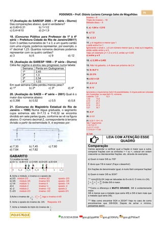 PODEMOS – Prof. Otávio Luciano Camargo Sales de Magalhães
35.9.9214.0594 goo.gl/pjykRW goo.gl/JD6Vhj goo.gl/PSGwJT
79
17.(Avaliação do SARESP 2000 – 5ª série - Diurno)
Das comparações abaixo, qual é verdadeira?
a) 0,40<0,31 b) 1<1/2
c) 0,4<4/10 d) 2>1,9
18. (Concurso Público para Professor de 1ª à 4ª
série – Prefeitura Cidade do Rio de Janeiro/2001?)
Com 3 cartões numerados de 1 a 3, e um quarto cartão
com uma vírgula, podemos representar, por exemplo, o
no
decimal 1,23. Quantos números decimais podemos
representar com os quatro cartões?
a) 3 b) 6 c) 9 d) 12
19. (Avaliação do SARESP 1998 – 5ª série - Diurno)
Célia fez regime e anotou seu progresso numa tabela:
Semana Perda em Quilogramas
1ª 2,45
2ª 1,3
3ª 2,54
4ª 1,03
Em qual semana Célia perdeu menos peso?
a) 1ª b) 2ª c) 3ª d) 4ª
20. (Avaliação do SAEB – 4ª série – 2001) Qual é o
maior dos números abaixo:
a) 0,398 b) 0,52 c) 0,5 d) 0,8
21. (Concurso do Magistério Estadual do Rio de
Janeiro – 1990) Numa régua graduada, o segmento
cujos extremos são X=7,13 e Y=8,32 se encontra
dividido em sete partes iguais, conforme se vê na figura
abaixo. O número decimal Z, correspondente à terceira
divisão a partir da extremidade X, é expresso por:
a) 7,30 b) 7,45 c) 7,60
d) 7,64 e) 7,82
GABARITO
1) Localize na reta:
a) A= ½ b) B=1/3 c) C=5/6 d) D=2/5 e) E=3/4
4. Ache o módulo, o inverso e o oposto de:
a) 2/3 módulo 2/3 inverso 3/2 oposto -2/3
b) 3/5 módulo 3/5 inverso 5/3 oposto -3/5
c) 1/4 módulo ¼ inverso 4 oposto -1/4
d) 4 módulo 4 inverso ¼ oposto -4
e) -2 módulo 2 inverso -1/2 oposto 2
f) -2/3 módulo 2/3 inverso -3/2 oposto 2/3
5.Ache o inverso de
4
1
2
. 2
1
4
=
9
4
, logo o inverso é 4/9
6. Ache o oposto do inverso de -3/4. Resposta: 4/3
7. Ache a metade do triplo do inverso de
6
1 .
Inverso – 6
Triplo do inverso – 18
Metade disso – 9
8. e) -1,64 e -1,515
9. c) 7,5
10. c) 2,3
11. y é negativo e menor que 1
x está entre 0 e 1
Ignorando o sinal x . y é um número menor que y, mas xy é negativo,
então estão entre y e 0.
Veja um exemplo y=-1,3 e x=0,5, então xy=-0,65
c) entre y e 0
12. c) 2,385 e 2,402
13. Não há gabarito, o A deve ser próximo de 2,4
14. B) 39,3º C
15. (D) 270.
16.c)32,1e1,23
17. d) 2>1,9
18. d) 12
Ignorando a vírgula temos 3x2x1=6 possibilidades. A vírgula pode ser colocada
em 2 posições, ou seja 6x2=12, números.
Listando: 1,23 12,3
1,32 13,2
2,13 21,3
2,31 23,1
3,12 31,2
3,21 32,1
19. d) 4ª
20. d) 0,8
21. 8,32-7,13=1,19
São 7 segmentos
1,19:7=0,17
3 x 0,17 = 0,51
7,13+0,51 = 7,64
d) 7,64
LEIA COM ATENÇÃO ESSE
QUADRO
Comparação
Vamos aprender a verificar qual a fração é maior que a outra,
comparar frações com os símbolos > < ou =, colocar em ordem
crescente ou decrescentes frações, etc, através de exemplos.
a) Quem é maior 5/8 ou 7/8?
É óbvio que 7/8 é maior! (Faça o desenho!)
Em frações de denominador igual, é muito fácil comparar frações!
b) Quem é maior 3/8 ou 9/24?
*** mmc(8,6)=24 (veja as tabuadas do 8 e do 6. O mmc é o 24).
3
8
=
9
24
<
5
6
=
20
24
. Então 5/6 é maior.
***Como a diferença é MUITO GRANDE, 5/6 é evidentemente
maior.
3/8 é menos que a metade (que seria 4/8) e 5/6 é bem mais que
a metade (que seria 3/6).
*** Mas como encontrar 9/24 e 20/24? Veja no caso de como
encontrarmos que 3/8=9/24. Depois de achar o mínimo,
pensamos assim:
 