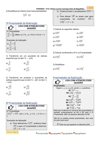 PODEMOS – Prof. Otávio Luciano Camargo Sales de Magalhães
35.9.9214.0594 goo.gl/pjykRW goo.gl/JD6Vhj goo.gl/PSGwJT
8
4) Simplifique ao máximo (use mais propriedades):
√23
20
∙ √2
2
5ª Propriedade da Radiciação
LEIA COM ATENÇÃO ESSE
QUADRO
5ª Propriedade:
√
𝒙
𝒚
𝒏
=
√𝒙
𝒏
√𝒚
𝒏 , com 𝒙,𝒚 ∈ ℝ+, 𝒚 ≠ 𝟎, 𝒏 ∈ ℕ e 𝒏 > 𝟏
Exemplos de Aplicação:
a) √
5
3
=
√5
√3
b) √
1
5
5
=
√1
5
√5
5
1) Transforme em um quociente de radicais
(suponha que no item ‘b’ – y>0):
a) √
1
5
b) √
𝑥4
𝑦3
c) √
7
5
3
d) √
2
13
6
2) Transforme em produtos e quocientes de
radicais (suponha que no item ‘b’ - y≠0, no item ‘c’
– x>0):
a) √
3𝑥
5
3
b) √
4𝑥
5𝑦
5
c) √
1
5𝑥
d) √
3𝑥2
7𝑦4
6ª Propriedade da Radiciação
LEIA COM ATENÇÃO ESSE
QUADRO
6ª Propriedade
( √𝑥
𝑛
)
𝑝
= √𝑥𝑝
𝑛
, com 𝑥 ∈ ℝ+, 𝑝 ∈ ℝ , 𝑛 ∈ ℕ e 𝑛 >
1
Exemplos de Aplicação:
a) Para efetuarmos (√5
3
)
6
, podemos fazer
√56
3
e usar a 2ª propriedade e obtermos
√52
1
= 52
= 25
b) Podemos fazer o cancelamento (√3
5
)5
=
3
c) Para efetuar √85
3
eu posso usar essa
propriedade “ao contrário”: √85
3
=
(√8
3
)
5
= 25
= 32
1) Calcule os seguintes valores:
a) √272
3
b) √493
c) √163
4
d) √815
4
e) √1693 f) √255
g) √10247
10
h) √6253
4
2) Calcule combinando a 6ª e a 2ª propriedade:
a) (√3
4
)
8
b) (√5
3
)
9
3) Simplifique:
a) (√5
5
)
5
b) (√3
7
)
7
Propriedades da Radiciação
LEIA COM ATENÇÃO ESSE
QUADRO
Propriedades
Sejam 𝑥, 𝑦, 𝑚, 𝑛, 𝑝𝜖ℝ, sendo x, y positivos.
R1 √𝑥𝑛
𝑛
= 𝑥
R2 √𝒙𝒚
𝒏
= √𝒙
𝒏
√𝒚
𝒏
R3 √
𝒙
𝒚
𝒏
=
√𝒙
𝒏
√𝒚
𝒏
R4 √𝒙𝒎
𝒏
= √𝒙𝒎𝒑
𝒏𝒑
R5 √𝒙𝒎
𝒏
= √𝒙𝒎:𝒑
𝒏:𝒑
R6 ( √𝒙
𝒏
)
𝒑
= √𝒙𝒑
𝒏
R7 √√𝒙
𝒏
𝒎
= √𝒙
𝒎𝒏
Note que mudamos os números das propriedades e
também acrescentamos as R4 e R5 para a 2ª
Propriedade, além de pequena alteração na R6.
Não há um padrão nessas propriedades. Isso varia
de autor para autor!
Toda vez que aparecer a mãozinha LEIA
 