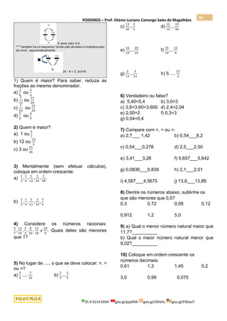 PODEMOS – Prof. Otávio Luciano Camargo Sales de Magalhães
35.9.9214.0594 goo.gl/pjykRW goo.gl/JD6Vhj goo.gl/PSGwJT
80
E esse valor é 9.
*** Também há um esquema “divide pelo de baixo e multiplica pelo
de cima”, esquematicamente:
24 : 8 = 3, 3x3=9.
1) Quem é maior? Para saber, reduza as
frações ao mesmo denominador.
a)
3
8
ou
5
6
b)
7
12
ou
11
20
c)
7
10
ou
13
20
d)
5
6
ou
6
5
2) Quem é maior?
a) 1 ou
5
7
b) 12 ou
13
5
c) 3 ou
21
20
3) Mentalmente (sem efetuar cálculos),
coloque em ordem crescente:
a)
1
3
,
1
6
,
1
12
,
1
24
,
1
48
.
b)
1
5
,
1
9
,
1
21
,
1
33
,
1
4
4) Considere os números racionais:
5
7
,
12
10
,
3
3
,
8
20
,
13
18
𝑒
18
9
. Quais deles são menores
que 1?
5) No lugar de ...., o que se deve colocar: >, =
ou >?
a)
3
4
....
7
10
b)
2
3
....
3
5
c)
13
20
...
3
5
d)
12
15
....
25
40
e)
16
20
....
20
25
f)
15
10
....
12
8
g)
2
11
...
3
13
h) 5 ....
27
2
6) Verdadeiro ou falso?
a) 5,40=5,4 b) 3,0=3
c) 3,6=3,60=3,600 d) 2,4=2,04
e) 2,00=2 f) 0,3=3
g) 0,04=0,4
7) Compare com <, = ou >:
a) 2,7___ 1,42 b) 0,54___8,2
c) 0,54___0,278 d) 2,5___2,50
e) 3,41___3,28 f) 5,657___5,642
g) 0,0836___0,839 h) 2,1___2,01
i) 4,567___4,5675 j) 13,6___13,89
8) Dentre os números abaixo, sublinhe os
que são menores que 0,5?
0,3 0,72 0,08 0,12
0,912 1,2 5,0
9) a) Qual o menor número natural maior que
11,7?__________
b) Qual o maior número natural menor que
9,02?__________
10) Coloque em ordem crescente os
números decimais:
0,61 1,3 1,45 0,2
3,0 0,99 0,075
 