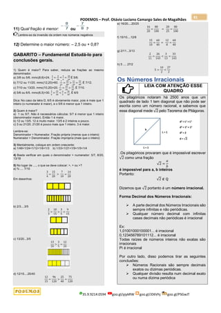 PODEMOS – Prof. Otávio Luciano Camargo Sales de Magalhães
35.9.9214.0594 goo.gl/pjykRW goo.gl/JD6Vhj goo.gl/PSGwJT
81
11) Qual fração é menor: ou ?
Lembre-se da inversão da ordem nos números negativos
12) Determine o maior número: – 2,5 ou + 0,8?
GABARITO – Fundamental Estudá-lo para
conclusões gerais.
1) Quem é maior? Para saber, reduza as frações ao mesmo
denominador.
a) 3/8 ou 5/6. mmc(8,6)=24.
3
8
=
9
24
<
5
6
=
20
24
É 5/6.
b) 7/12 ou 11/20. mmc(12,20)=60.
7
12
=
35
60
>
11
20
=
33
60
. É 7/12.
c) 7/10 ou 13/20. mmc(10,20)=20.
7
10
=
14
20
>
13
20
. É 7/10.
d) 5/6 ou 6/5. mmc(6,5)=30.
5
6
=
25
30
<
6
5
=
36
30
. É 6/5
Dica: No caso da letra D, 6/5 é obviamente maior, pois é mais que 1
inteiro (o numerador é maior), e o 5/6 é menor que 1 inteiro.
2) Quem é maior?
a) 1 ou 5/7. Não é necessários cálculos: 5/7 é menor que 1 inteiro
(denominador maior). Então 1 é maior.
b) 12 ou 13/5. 12 é muito maior. 13/5 é 2 inteiros e pouco.
c) 3 ou 21/20. 21/20 é pouco mais que 1 inteiro. 3 é maior.
Lembre-se:
Denominador > Numerador. Fração própria (menos que o inteiro)
Numerador > Denominador. Fração imprópria (mais que o inteiro)
3) Mentalmente, coloque em ordem crescente:
a) 1/48<1/24<1/12<1/6<1/3 b) 1/33<1/21<1/9<1/5<1/4
4) Basta verificar em quais o denominador > numerador: 5/7, 8/20,
13/18
5) No lugar de ...., o que se deve colocar: >, = ou >?
a) ¾ .... 7/10
3
4
=
15
20
>
7
10
=
14
20
Em desenhos:
b) 2/3....3/5
2
3
=
10
15
>
3
5
=
9
15
c) 13/20...3/5
13
20
>
3
5
=
12
20
d) 12/15....25/40
12
15
=
96
120
>
25
40
=
75
120
e) 16/20....20/25
16
20
=
80
100
=
20
25
=
80
100
f) 15/10....12/8
15
10
=
60
40
=
12
8
=
60
40
g) 2/11...3/13
2
11
=
26
143
<
3
13
=
33
143
h) 5 .... 27/2
5 =
10
2
<
27
2
Os Números Irracionais
LEIA COM ATENÇÃO ESSE
QUADRO
Os pitagóricos notaram há 2500 anos que um
quadrado de lado 1 tem diagonal que não pode ser
escrita como um número racional, e sabemos que
essa diagonal mede √2 pelo Teorema de Pitágoras.
.Os pitagóricos provaram que é impossível escrever
√2 como uma fração
√2 =
𝑎
𝑏
é impossível para a, b inteiros
Portanto:
√2 ∉ ℚ
Dizemos que √2 portanto é um número irracional.
Forma Decimal dos Números Irracionais:
 A parte decimal dos Números Irracionais são
sempre infinitas e não periódicas.
 Qualquer número decimal com infinitas
casas decimais não periódicas é irracional
Ex:
1,01001000100001... é irracional
0,123456789101112... é irracional
Todas raízes de números inteiros não exatas são
irracionais
Pi é irracional
Por outro lado, disso podemos tirar as seguintes
conclusões:
 Números Racionais são sempre decimais
exatos ou dízimas periódicas.
 Qualquer divisão resulta num decimal exato
ou numa dízima periódica
 