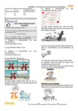 PODEMOS – Prof. Otávio Luciano Camargo Sales de Magalhães
35.9.9214.0594 goo.gl/pjykRW goo.gl/JD6Vhj goo.gl/PSGwJT
82
1) Quais dos números a seguir são irracionais?
2/3 0,1111..... 0,543456121212121...
0,142857142857142857..... 0,51551555155551....
√2 √5
3
√8
3
𝜋 5/4 √−2
Um dos números acima não é nem racional e nem irracional. Qual
deles?
O Número Pi
LEIA COM ATENÇÃO ESSE
QUADRO
Um número muito famoso é o PI
O PI é um número irracional bem famoso que vimos
nos módulos 2 e 3
𝜋 = 3,14159265359 …
Pi é o quociente entre a circunferência e seu
diâmetro. Vale para qualquer circunferência
1) Calcule o comprimento de uma
circunferência:
a) cujo raio mede 10 cm.
b) cujo diâmetro mede 12 cm.
2) Calcule o comprimento de uma
circunferência:
a) cujo raio mede 2 cm.
b) cujo diâmetro mede 5 cm.
3) Uma praça circular tem raio de 40 m.
Quantas metros anda uma pessoa quando dá
3 voltas na praça?
4) Calcule o comprimento de uma
circunferência de raio= 10cm
5) Uma praça circular tem raio de 40m.
Quantos metros uma pessoa anda quando dá
três voltas na praça?
6) O raio da roda de uma bicicleta mede 25cm.
Qual o comprimento da circunferência da
roda?
7) O raio de uma praça circular mede 140m:
a) Quantos metros de tela de arame são
necessários para cercá-la?
b) Qual o custo dessa obra, se o metro linear
da tela de arame custa R$195,0?
8) O raio de uma circunferência mede 10 cm.
Determine o comprimento da circunferência?
 
