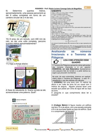 PODEMOS – Prof. Otávio Luciano Camargo Sales de Magalhães
35.9.9214.0594 goo.gl/pjykRW goo.gl/JD6Vhj goo.gl/PSGwJT
83
9) Determine quantos metros,
aproximadamente, uma pessoa percorrerá se
der 8 voltas completas em torno de um
canteiro circular de 2 m de raio.
10) O pneu de um veículo, com 400 mm de
raio, ao dar uma volta completa, percorre
quantos metros aproximadamente?
11) Veja a charge abaixo:
A frase do estudante A+ ficaria correta se ele
acrescentasse uma palavra. Qual?
GABARITO
1) a) 𝐶 = 2𝜋𝑅 = 2 × 3,14 × 10𝑐𝑚 = 62,8𝑐𝑚
b) R=6 cm (metade do diâmetro)
𝐶 = 2𝜋𝑅 = 2 × 3,14 × 6𝑐𝑚 = 37,68𝑐𝑚
2) a) 𝐶 = 2𝜋𝑅 = 2 × 3,14 × 2𝑐𝑚 = 12,56𝑐𝑚
b) R=2,5 cm (metade do diâmetro)
𝐶 = 2𝜋𝑅 = 2 × 3,14 × 2,5𝑐𝑚 = 15,7𝑐𝑚
3) 𝐶 = 2𝜋𝑅 = 2 × 3,14 × 40 = 251,2𝑚
3 voltas são 3x251,2m=753,6m
4) Repetida (veja 1 a) 5) Repetida (veja 3)
6) 𝐶 = 2𝜋𝑅 = 2 × 3,14 × 25 = 157𝑐𝑚
7) a) 𝐶 = 2𝜋𝑅 = 2 × 3,14 × 140 = 879,2 𝑐𝑚
b) R$ 171.444,00 (que é o preço de um muro, pois arame não é possível ser!)
8) Repetida (veja 1 a)
9) 𝐶 = 2𝜋𝑅 = 2 × 3,14 × 2𝑐𝑚 = 12,56𝑐𝑚
12,56 x 8 = 100,48 m
Poderá percorrer 100,48m
10) 𝐶 = 2𝜋𝑅 = 2 × 3,14 × 400𝑚𝑚 = 2512 𝑚𝑚 = 2,512𝑚
11) Os números irracionais podem ser representados por fração. Eles não
podem ser representados por frações onde denominador e numerador são
números inteiros, pertencem ao conjunto ℤ.
A definição de um número racional é:
ℚ = {
𝑝
𝑞
; 𝑝 ∈ ℤ e 𝑞 ∈ ℤ∗}
Um número é irracional quando não é racional e é real, ou seja, representa uma
medida.
O que Johann Lambert provou em 1761, foi que pi é irracional pois não pode
ser expresso como a razão entre dois números INTEIROS. Entre dois números
quaisquer pode, como mostrou o futuro matemático:
𝜋
1
Analisando os números
Irracionais e o Teorema de
Pitágoras
LEIA COM ATENÇÃO ESSE
QUADRO
O Teorema de Pitágoras apresenta várias aplicações
dos números irracionais e é um assunto
ESSENCIAL em toda Matemática Apresentamos
uma pequena lista de revisão e a parte teórica eu
sugiro que procurem na Internet.
Na aula, de outro submódulo, teremos um capítulo
inteiro sobre o Teorema de Pitágoras - a aula 19 -
ressaltando o uso dos radicais nos cálculos.
1) (CEDERJ) Há uma torre com 10 metros de
altura e em volta da torre há um canal com 3
metros de largura. Alguém precisa fazer uma
escada que passe por cima da água até ao topo
da torre.
A pergunta é: que comprimento deve ter a
escada?
2) (Colégio Melini) A figura mostra um edifício
que tem 15 m de altura, com uma escada colocada
a 8 m de sua base ligada ao topo do edifício. Qual
é o comprimento da escada?
 