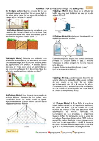PODEMOS – Prof. Otávio Luciano Camargo Sales de Magalhães
35.9.9214.0594 goo.gl/pjykRW goo.gl/JD6Vhj goo.gl/PSGwJT
84
3) (Colégio Melini) Quantos metros de fio são
necessários para "puxar luz" de um poste de 6 m
de altura até a caixa de luz que está ao lado da
casa e a 8 m da base do poste?
4) (Colégio Melini) O portão de entrada de uma
casa tem 4m de comprimento e 3m de altura. Que
comprimento teria uma trave de madeira que se
estendesse do ponto A até o ponto C?
5)(Colégio Melini) Durante um incêndio num
edifício de apartamentos, os bombeiros utilizaram
uma escada Magirus de 10 m para atingir a janela
do apartamento em chamas. A escada estava
colocada a 1 m do chão, sobre um caminhão que
se encontrava afastado 6 m do edifício. Qual é a
altura do apartamento em relação ao chão?
6) (Colégio Melini) Uma linha de transmissão de
energia elétrica, formada de dois cabos, será
construída sobre um morro, como na figura.
Aproximadamente, quantos metros de cabo serão
necessários nesse trecho?
7)(Colégio Melini) Qual deve ser a altitude do
balão para que sua distância ao topo do prédio
seja de 10 km?
8)(Colégio Melini) Nos telhados de dois edifícios
encontram-se duas pombas.
É atirado um pouco de pão para o chão: ambas as
pombas se lançam sobre o pão à mesma
velocidade e ambas chegam no mesmo instante
junto do pão.
a) A que distância do edifício B caiu o pão?
b) Qual a altura do edifício A?
9)(Colégio Melini) As extremidades de um fio de
antena totalmente esticado estão presas no topo
de um prédio e no topo de um poste,
respectivamente, de 16 e 4 metros de altura.
Considerando-se o terreno horizontal e sabendo-
se que a distância entre o prédio e o poste é de 9
m. Qual é o comprimento do fio?
10) (Colégio Melini) A Torre Eiffel é uma torre
treliça de ferro do século XIX localizada no Champ
de Mars, em Paris, que se tornou um ícone
mundial da França e uma das estruturas mais
reconhecidas no mundo. Nomeada em
homenagem ao seu projetista, o engenheiro
Gustave Eiffel, foi construída como o arco de
entrada da Exposição Universal de 1889. A torre
possui 324 metros de altura. Uma pomba voou em
linha reta do seu topo até o ponto M. A distância
do centro da base do monumento até o ponto M é
igual a 15 m, como mostra a ilustração abaixo.
 