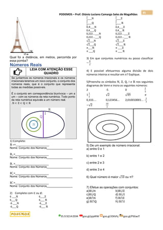 PODEMOS – Prof. Otávio Luciano Camargo Sales de Magalhães
35.9.9214.0594 goo.gl/pjykRW goo.gl/JD6Vhj goo.gl/PSGwJT
85
Qual foi a distância, em metros, percorrida por
essa pomba?
Números Reais
LEIA COM ATENÇÃO ESSE
QUADRO
Se juntarmos os números irracionais e os números
irracionais teremos um novo conjunto, o conjunto dos
números reais, que é o conjunto que representa
todas as medidas possíveis.
É o conjunto em correspondência biunívoca – um a
um – com os números da reta numérica. Todo ponto
da reta numérica equivale a um número real.
.ℕ ⊂ ℤ ⊂ ℚ ⊂ ℝ
1) Complete:
ℝ ∗=______________________
Nome: Conjunto dos Números_________________
ℝ+=______________________
Nome: Conjunto dos Números_________________
ℝ−=______________________
Nome: Conjunto dos Números_________________
ℝ+
∗
=______________________
Nome: Conjunto dos Números_________________
ℝ−
∗
=______________________
Nome: Conjunto dos Números_________________
2) Complete com ∈ ou ∉:
6 ___ℕ 6___ℤ
6___ℚ 6___ ℝ
-6 ___ℕ -6___ℤ
-6___ℚ -6___ ℝ
2
3
___ℕ
2
3
___ℤ
2
3
___ℚ
2
3
___ ℝ
0,4___ℕ 0,4___ℤ
0,4___ℚ 0,4__ ℝ
0,222...___ℕ 0,222...___ℤ
0,222...___ℚ 0,222...___ ℝ
√2___ℕ √2___ℤ
√2___ℚ √2___ ℝ
𝜋___ℕ 𝜋 ___ℤ
𝜋 ___ℚ 𝜋 ___ ℝ
3) Em que conjuntos numéricos eu posso classificar
−
8
2
.
4) E possível efetuarmos alguma divisão de dois
números inteiros e resultar em 𝜋? Explique.
5)Preencha os símbolos ℕ, ℤ, ℚ, I e ℝ nos seguintes
diagramas de Venn e insira os seguintes números:
2 -5 0
2
3
1
1
2
√2 √49 𝜋
0,333.... 0,123456... 2,010010001... -
2
3
−√2
10
2
5) De um exemplo de número irracional:
a) entre 0 e 1
b) entre 1 e 2
c) entre 2 e 3
d) entre 3 e 4
6) Qual número é maior √10 ou π?
7) Efetue as operações com conjuntos:
a)ℝ⋃ℕ b)ℝ⋃ℤ
c)ℝ⋃ℚ d) ℝ⋃𝕀
e)ℝ⋂ℕ f) ℝ⋂ℤ
g) ℝ⋂ℚ h) ℝ⋂𝕀
 