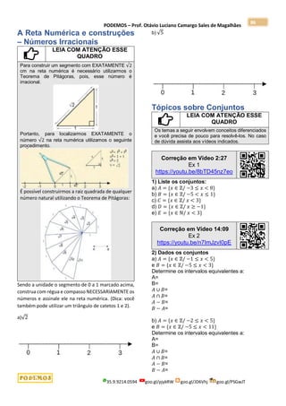 PODEMOS – Prof. Otávio Luciano Camargo Sales de Magalhães
35.9.9214.0594 goo.gl/pjykRW goo.gl/JD6Vhj goo.gl/PSGwJT
86
A Reta Numérica e construções
– Números Irracionais
LEIA COM ATENÇÃO ESSE
QUADRO
Para construir um segmento com EXATAMENTE √2
cm na reta numérica é necessário utilizarmos o
Teorema de Pitágoras, pois, esse número é
irracional.
Portanto, para localizarmos EXATAMENTE o
número √2 na reta numérica utilizamos o seguinte
procedimento.
É possível construirmos a raiz quadrada de qualquer
número natural utilizando o Teorema de Pitágoras:
Sendo a unidade o segmento de 0 a 1 marcado acima,
construa com régua e compasso NECESSARIAMENTE os
números e assinale ele na reta numérica. (Dica: você
também pode utilizar um triângulo de catetos 1 e 2).
a)√2
b) √5
Tópicos sobre Conjuntos
LEIA COM ATENÇÃO ESSE
QUADRO
Os temas a seguir envolvem conceitos diferenciados
e você precisa de pouco para resolvê-los. No caso
de dúvida assista aos vídeos indicados.
Correção em Vídeo 2:27
Ex 1
https://youtu.be/8bTD45nz7eo
1) Liste os conjuntos:
a) 𝐴 = {𝑥 ∈ ℤ/ −3 ≤ 𝑥 < 8}
b) 𝐵 = {𝑥 ∈ ℤ/ −5 < 𝑥 ≤ 1}
c) 𝐶 = {𝑥 ∈ ℤ/ 𝑥 < 3}
d) 𝐷 = {𝑥 ∈ ℤ/ 𝑥 ≥ −1}
e) 𝐸 = {𝑥 ∈ ℕ/ 𝑥 < 3}
Correção em Vídeo 14:09
Ex 2
https://youtu.be/n7ImJzvI0pE
2) Dados os conjuntos
a) 𝐴 = {𝑥 ∈ ℤ/ −1 ≤ 𝑥 < 5}
e 𝐵 = {𝑥 ∈ ℤ/ −5 ≤ 𝑥 < 3}
Determine os intervalos equivalentes a:
A=
B=
𝐴 ∪ 𝐵=
𝐴 ∩ 𝐵=
𝐴 − 𝐵=
𝐵 − 𝐴=
b) 𝐴 = {𝑥 ∈ ℤ/ −2 ≤ 𝑥 < 5}
e 𝐵 = {𝑥 ∈ ℤ/ −5 ≤ 𝑥 < 11}
Determine os intervalos equivalentes a:
A=
B=
𝐴 ∪ 𝐵=
𝐴 ∩ 𝐵=
𝐴 − 𝐵=
𝐵 − 𝐴=
 