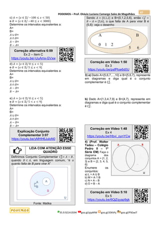 PODEMOS – Prof. Otávio Luciano Camargo Sales de Magalhães
35.9.9214.0594 goo.gl/pjykRW goo.gl/JD6Vhj goo.gl/PSGwJT
87
c) 𝐴 = {𝑥 ∈ ℤ/ −100 ≤ 𝑥 < 50}
e 𝐵 = {𝑥 ∈ ℤ/ −40 ≤ 𝑥 < 3000}
Determine os intervalos equivalentes a:
A=
B=
𝐴 ∪ 𝐵=
𝐴 ∩ 𝐵=
𝐴 − 𝐵=
𝐵 − 𝐴=
Correção alternativa 6:09
Ex 2 – item C
https://youtu.be/-UuAmx-GVxw
d) 𝐴 = {𝑥 ∈ ℤ/ 0 ≤ 𝑥 < 5}
e 𝐵 = {𝑥 ∈ ℤ/ 5 ≤ 𝑥 < 9}
Determine os intervalos equivalentes a:
A=
B=
𝐴 ∪ 𝐵=
𝐴 ∩ 𝐵=
𝐴 − 𝐵=
𝐵 − 𝐴=
e) 𝐴 = {𝑥 ∈ ℤ/ 0 ≤ 𝑥 < 5}
e 𝐵 = {𝑥 ∈ ℤ/ 5 < 𝑥 < 9}
Determine os intervalos equivalentes a:
A=
B=
𝐴 ∪ 𝐵=
𝐴 ∩ 𝐵=
𝐴 − 𝐵=
𝐵 − 𝐴=
Explicação Conjunto
Complementar 3:07
https://youtu.be/yMHH6JuloN0
LEIA COM ATENÇÃO ESSE
QUADRO
Definimos Conjunto Complementar ∁𝐴
𝐵
= 𝐴 − 𝐵,
quando 𝐵 ⊂ 𝐴, em linguagem comum, “é o
quanto falta de B para virar A”
Fonte: Matika
Sendo 𝐴 = {0,1,2} e B={0,1,2,5,6}, então 𝐶𝐵
𝐴
=
𝐵 − 𝐴 = {5,6}, o que falta de A para virar B é
{5,6}: veja o desenho
Correção em Vídeo 1:50
Ex 3
https://youtu.be/psfPloe6d0U
3) a) Dado A={5,6,7,...,10} e B={5,6,7}, represente
em diagramas e diga qual é o conjunto
complementar é ∁𝐵
𝐴
.
b) Dado A={1,3,4,7,9} e B={4,7}, represente em
diagramas e diga qual é o conjunto complementar
é ∁𝐵
𝐴
.
Correção em Vídeo 1:48
Ex 4
https://youtu.be/Hbvi_oynYCw
4) (Prof. Walter
Tadeu – Colégio
Pedro II – 1ª
Série EM) Faça o
diagrama dos
conjuntos A = {1, 2,
3} e B = {2, 3, 4, 5,
6}:
Enumere os
conjuntos:
a) L = A U B
b) M = A ∩ B
c) N = A – B
d) O = B – A
Correção em Vídeo 5:10
Ex 5
https://youtu.be/6QjZqyap9gk
 