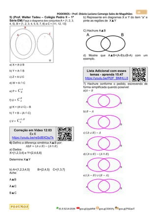 PODEMOS – Prof. Otávio Luciano Camargo Sales de Magalhães
35.9.9214.0594 goo.gl/pjykRW goo.gl/JD6Vhj goo.gl/PSGwJT
88
5) (Prof. Walter Tadeu – Colégio Pedro II – 1ª
Série EM) Faça o diagrama dos conjuntos A = {1, 2, 3,
4, 5}, B = {1, 2, 3, 4, 5, 6, 7, 8} e C = {11, 12, 13}:
a) X = A U B
b) Y = A ∩ B
c) Z = A U C
d) W = A ∩ C
e) P =
A
B
C
f) U =
B
A
C
g) K = (A U C) – B
h) T = B – (A ∩ C)
i) V =
B
A
A
C 
Correção em Vídeo 12:03
Ex 6
https://youtu.be/reSdBXDjqTk
6) Defino a diferença simétrica A▲B por:
𝐴∆𝐵 = (𝐴 ∪ 𝐵) − (𝐴 ∩ 𝐵)
a) Dados:
X={1,2,3,4} e Y={2,4,6,8}
Determine X▲Y
b) A={1,2,3,4,5} B={2,4,5} C={1,3,7}
Ache:
A▲B
A▲C
B▲C
b) Represente em diagramas X e Y do item “a” e
pinte as regiões de X▲Y
C) Hachure A▲B
d) Mostre que A▲B=(A-B)∪(B-A) com um
exemplo.
Lista Adicional com esses
temas - aprenda 15:47
https://youtu.be/Pl2F_BMHLL8
7) Hachure conforme o pedido, escrevendo de
forma simplificada quando possível:
a)𝐴 − 𝐵
b) 𝐵 − 𝐴
c) (𝐴 ∪ 𝐵) − 𝐴
d) (𝐴 ∪ 𝐵) − (𝐴 ∩ 𝐵)
e) (𝐴 − 𝐵) ∪ (𝐵 − 𝐴)
 