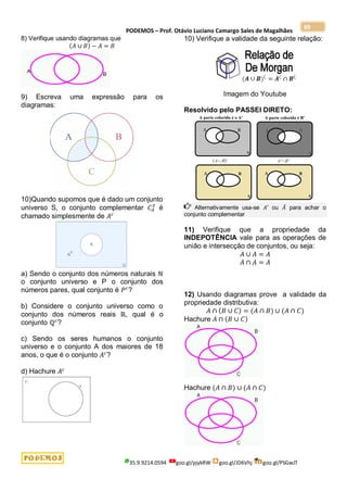 PODEMOS – Prof. Otávio Luciano Camargo Sales de Magalhães
35.9.9214.0594 goo.gl/pjykRW goo.gl/JD6Vhj goo.gl/PSGwJT
89
8) Verifique usando diagramas que
(𝐴 ∪ 𝐵) − 𝐴 = 𝐵
9) Escreva uma expressão para os
diagramas:
10)Quando supomos que é dado um conjunto
universo S, o conjunto complementar 𝐶𝐴
𝑆
é
chamado simplesmente de 𝐴𝑐
a) Sendo o conjunto dos números naturais ℕ
o conjunto universo e P o conjunto dos
números pares, qual conjunto é 𝑃𝑐
?
b) Considere o conjunto universo como o
conjunto dos números reais ℝ, qual é o
conjunto ℚ𝑐
?
c) Sendo os seres humanos o conjunto
universo e o conjunto A dos maiores de 18
anos, o que é o conjunto 𝐴𝑐
?
d) Hachure 𝐴𝑐
10) Verifique a validade da seguinte relação:
Imagem do Youtube
Resolvido pelo PASSEI DIRETO:
Alternativamente usa-se 𝐴′ ou 𝐴̅ para achar o
conjunto complementar
11) Verifique que a propriedade da
INDEPOTÊNCIA vale para as operações de
união e intersecção de conjuntos, ou seja:
𝐴 ∪ 𝐴 = 𝐴
𝐴 ∩ 𝐴 = 𝐴
12) Usando diagramas prove a validade da
propriedade distributiva:
𝐴 ∩ (𝐵 ∪ 𝐶) = (𝐴 ∩ 𝐵) ∪ (𝐴 ∩ 𝐶)
Hachure 𝐴 ∩ (𝐵 ∪ 𝐶)
Hachure (𝐴 ∩ 𝐵) ∪ (𝐴 ∩ 𝐶)
 