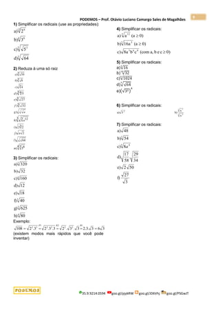 PODEMOS – Prof. Otávio Luciano Camargo Sales de Magalhães
35.9.9214.0594 goo.gl/pjykRW goo.gl/JD6Vhj goo.gl/PSGwJT
9
1) Simplificar os radicais (use as propriedades):
64
d)
5
c)
3
b)
2
a)
3
3 3
4 8
12 6
2) Reduza à uma só raiz
3 4
)
3 8
)
5 10
)
c
b
a
5 32
)
3 27
)
3 4 5
)
f
e
d
3 2
2
)
3 3 12
)
)
i
a
h
a
g
4 3 8
5
)
64
)
2
)
m
l
a
j
3) Simplificar os radicais:
160
c)
32
b)
320
a)
4
3
80
h)
625
g)
40
f)
18
e)
12
d)
4
3
3
Exemplo:
3
6
3
.
3
.
2
3
.
3
.
2
3
.
3
.
2
3
.
2
108
1
2
2
2
2
2
1
3
2





R
R
P
(existem modos mais rápidos que você pode
inventar)
4) Simplificar os radicais:
0)
c
e
b
a,
(com
c
b
8a
c)
0)
(a
16a
b)
0)
(a
a
a)
9
6
3
3 5
5 13



5) Simplificar os radicais:
a)√16
3
b) √32
10
c)√1024
5
d)√√64
3
e)(√32)
4
6) Simplificar os radicais:
x
x
b)
3
a)
3 4
3 7
2
-
7) Simplificar os radicais:
3
27
f)
50
2
e)
34
29
.
58
17
d)
8
c)
54
b)
48
a)
3 4
3
a
 