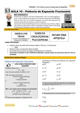 PODEMOS – Prof. Otávio Luciano Camargo Sales de Magalhães
35.9.9214.0594 goo.gl/pjykRW goo.gl/JD6Vhj goo.gl/PSGwJT
91
5.1 AULA 10 – Potência de Expoente Fracionário
NO3 – Submódulo 5.1
O tema que se segue é uma tema esclarecedor, mas é um tema objetivo e
curto. A aula 10 pertence em geral ao 2º encontro presencial do PODEMOS.
Você vai notar que o 1º encontro é gigante e os outros dois seguintes são
menores (o que permite revisar o encontro anterior).
É preciso de muito estudo! Ninguém vence na vida sem muito esforço. Alguns
pais acham que deve evitar e buscar o equilíbrio. Cuidado! Tudo na vida exige
muito esforço, dedicação, tempo e muitas horas de estudo!
ROTEIRO DE ESTUDOS
ASSISTA AOS
VÍDEOS
A serem disponibilizados na
Plataforma PODEMOS
RESOLVA
EXERCÍCIOS DA
PLATAFORMA
ESTUDE ESSA
APOSTILA
COMO PROCEDER?
 Assista vídeos da parte teórica dessa matéria. Procure no Youtube por:
o xxxx
 Resolva todos os exercícios dessa apostila.
 Na dúvida procure ajuda de colegas, professores ou na Internet.
 Concluída a apostila vá até a Plataforma Moodle e resolva todos os exercícios até tirar 10,0 na
atividade.
EXERCÍCIOS OBRIGATÓRIOS
Potência de Expoente Fracionário
LEIA COM ATENÇÃO ESSE
QUADRO
Podemos afirmar que:
𝑎
𝑚
𝑛 = √𝑎𝑚
𝑛
Isso vale para qualquer a positivo e n≠0.
Vale uma regra mnemônica:
m está por cima! (está bem!)
então
m está por dentro!
E
n está por baixo! (está mal!)
então
m está por fora!
Mas o que explica isso? Usando as propriedades
𝑎
𝑚
𝑛 =
⏞
𝑅1⇐
√(𝑎
𝑚
𝑛 )
𝑛
𝑛
=
⏞
𝑃3
√𝑎
𝑚∙𝑛
𝑛
𝑛
= √𝑎𝑚
𝑛
(Existem outras explicações)
Toda vez que aparecer a mãozinha LEIA
1) Escreva em forma de potência com expoente
fracionário:
a)√22
3
b) √𝑎3
5
c) √5 d) √𝑥3
4
e) √2
3
f) √𝑎
g) √𝑥 h) √𝑎
4
i) √𝑥5
6
j) √53
Lembre-se que na ausência de índice ele é 2 e na ausência de
expoente ele é 1. Então √𝑥 = √𝑥1
2
= 𝑥
1
2
l)
1
√3
= √
1
3
= √3−1
Você pode fazer direto, sem as transformações acima!
m)
1
√4
3
n)
1
√𝑎3
5
 