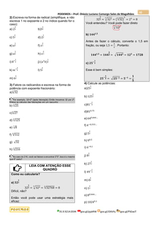 PODEMOS – Prof. Otávio Luciano Camargo Sales de Magalhães
35.9.9214.0594 goo.gl/pjykRW goo.gl/JD6Vhj goo.gl/PSGwJT
92
2) Escreva na forma de radical (simplifique, e não
escreva 1 no expoente e 2 no índice quando for o
caso):
a) 2
3
4 b)3
1
4
c) 5
2
3 d) 2
1
2
e) 𝑎
1
3 f) 𝑥
3
2
g) 𝑎
1
2 h) 𝑥
2
3
i) 8−
1
2 j) (𝑎3
𝑏)
1
4
k) 𝑚−
3
4 l) 5
4
3
m) 6
5
2
3) Fatore os radicandos e escreva na forma de
potência com expoente fracionário:
a)√32
3
Por exemplo, 32=25
(após fatoração) Então trocamos 32 por 25
.
Efetue os cálculos das fatorações em um rascunho
b) √25
3
c)√27
4
d) √125
4
e) √8
7
f) √512
8
g) √32
h) √216
3
No caso do 216, você vai fatorar e encontrar 23
33
. Isso é o mesmo
que 63
certo?
LEIA COM ATENÇÃO ESSE
QUADRO
Como eu calcularia?
a) 𝟑𝟐
𝟑
𝟓
32
3
5 = √323
5
= √32768
5
= 8
Difícil, não?
Então você pode usar uma estratégia mais
eficaz:
32
3
5 = √323
5
= (√32
5
)
3
= 23
= 8
Você entendeu? Você pode fazer direto
√323
5
b) 𝟏𝟒𝟒𝟏,𝟓
Antes de fazer o cálculo, converta o 1,5 em
fração, ou seja 1,5 =
3
2
. Portanto:
𝟏𝟒𝟒𝟏,𝟓
= 𝟏𝟒𝟒
𝟑
𝟐 = √𝟏𝟒𝟒𝟑 = 𝟏𝟐𝟑
= 𝟏𝟕𝟐𝟖
c) 𝟐𝟓−
𝟏
𝟐
Esse é bem simples:
𝟐𝟓−
𝟏
𝟐 = √𝟐𝟓−𝟏 = 𝟓−𝟏
=
𝟏
𝟓
4) Calcule as potências:
a)25
1
2
b) 125
2
3
c)81−
1
4
d)810,75
e) 640,666…
f) 4−0,333…
g) 5
2
3
h) 90,5
i) 6−0,1
j) 8
2
3
k) 27
1
3
l) 49−
1
2
m) 0
3
4
n) 1
3
5
o) 80,666…
p) 10240,1
 