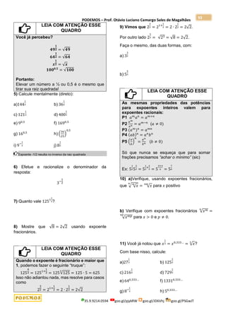 PODEMOS – Prof. Otávio Luciano Camargo Sales de Magalhães
35.9.9214.0594 goo.gl/pjykRW goo.gl/JD6Vhj goo.gl/PSGwJT
93
LEIA COM ATENÇÃO ESSE
QUADRO
Você já percebeu?
𝟒𝟗
𝟏
𝟐 = √𝟒𝟗
𝟔𝟒
𝟏
𝟐 = √𝟔𝟒
𝒙
𝟏
𝟐 = √𝒙
𝟏𝟎𝟎𝟎,𝟓
= √𝟏𝟎𝟎
Portanto:
Elevar um número a ½ ou 0,5 é o mesmo que
tirar sua raiz quadrada!
5) Calcule mentalmente (direto):
a)144
1
2 b) 36
1
2
c) 121
1
2 d) 400
1
2
e) 90,5
f) 1690,5
g) 160,5
h) (
36
25
)
0,5
i) 9−
1
2 j) 8
1
2
Expoente -1/2 resulta no inverso da raiz quadrada
6) Efetue e racionalize o denominador da
resposta:
3−
1
2
7) Quanto vale 1251
1
3?
8) Mostre que √8 = 2√2 usando expoente
fracionários.
LEIA COM ATENÇÃO ESSE
QUADRO
Quando o expoente é fracionário e maior que
1, podemos fazer o seguinte “truque”:
125
4
3 = 1251+
1
3 = 125√125
3
= 125 ∙ 5 = 625
Isso não adiantou nada, mas resolve para casos
como
2
3
2 = 21+
1
2 = 2 ∙ 2
1
2 = 2√2
9) Vimos que 2
3
2 = 21+
1
2 = 2 ∙ 2
1
2 = 2√2.
Por outro lado 2
3
2 = √23 = √8 = 2√2.
Faça o mesmo, das duas formas, com:
a) 3
3
2
b) 5
4
3
LEIA COM ATENÇÃO ESSE
QUADRO
As mesmas propriedades das potências
para expoentes inteiros valem para
expoentes racionais:
P1 𝑎𝑚
𝑎𝑛
= 𝑎𝑚+𝑛
P2
𝑎𝑚
𝑎𝑛 = 𝑎𝑚−𝑛
(𝑎 ≠ 0)
P3 (𝑎𝑚
)𝑛
= 𝑎𝑚𝑛
P4 (𝑎𝑏)𝑛
= 𝑎𝑛
𝑏𝑛
P5 (
𝑎
𝑏
)
𝑛
=
𝑎𝑛
𝑏𝑛 (𝑏 ≠ 0)
Só que nunca se esqueça que para somar
frações precisamos “achar o mínimo” (sic)
Ex: 5
1
25
2
3 = 5
1
2
+
2
3 = 5
3+4
6 = 5
7
6
10) a)Verifique, usando expoentes fracionários,
que √ √𝑥
𝑚
𝑛
= √𝑥
𝑛𝑚
para 𝑥 positivo
b) Verifique com expoentes fracionários √𝑥𝑚
𝑛
=
√𝑥𝑚𝑝
𝑛𝑝
para 𝑥 > 0 e 𝑝 ≠ 0.
11) Você já notou que 𝑥
1
3 = 𝑥0,333…
= √𝑥
3
?
Com base nisso, calcule:
a)27
1
3 b) 125
1
3
c) 216
1
3 d) 729
1
3
e) 640,333…
f) 13310,333…
g) 8−
1
3 h) 50,333…
 