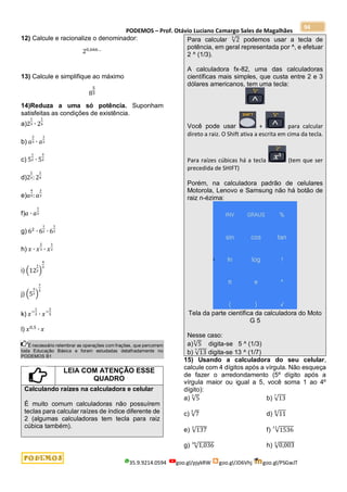 PODEMOS – Prof. Otávio Luciano Camargo Sales de Magalhães
35.9.9214.0594 goo.gl/pjykRW goo.gl/JD6Vhj goo.gl/PSGwJT
94
12) Calcule e racionalize o denominador:
20,666…
13) Calcule e simplifique ao máximo
8
5
3
14)Reduza a uma só potência. Suponham
satisfeitas as condições de existência.
a)2
1
3 ∙ 2
1
4
b) 𝑎
2
3 ∙ 𝑎
1
2
c) 5
1
2 ∙ 5
3
2
d)2
1
3: 2
1
4
e)𝑎
4
5:𝑎
2
3
f)𝑎 ∙ 𝑎
1
3
g) 62
∙ 6
1
2 ∙ 6
1
3
h) 𝑥 ∙ 𝑥
2
3 ∙ 𝑥
1
2
i) (12
1
2)
4
3
j) (5
3
7)
7
2
k) 𝑥−
1
3 ∙ 𝑥−
2
5
l) 𝑥0,5
∙ 𝑥
É necessário relembrar as operações com frações, que percorrem
toda Educação Básica e foram estudadas detalhadamente no
PODEMOS B1
LEIA COM ATENÇÃO ESSE
QUADRO
Calculando raízes na calculadora e celular
É muito comum calculadoras não possuírem
teclas para calcular raízes de índice diferente de
2 (algumas calculadoras tem tecla para raiz
cúbica também).
Para calcular √2
3
podemos usar a tecla de
potência, em geral representada por ^, e efetuar
2 ^ (1/3).
A calculadora fx-82, uma das calculadoras
científicas mais simples, que custa entre 2 e 3
dólares americanos, tem uma tecla:
Você pode usar + para calcular
direto a raiz. O Shift ativa a escrita em cima da tecla.
Para raízes cúbicas há a tecla (tem que ser
precedida de SHIFT)
Porém, na calculadora padrão de celulares
Motorola, Lenovo e Samsung não há botão de
raiz n-ézima:
Tela da parte científica da calculadora do Moto
G 5
Nesse caso:
a)√5
3
digita-se 5 ^ (1/3)
b) √13
7
digita-se 13 ^ (1/7)
15) Usando a calculadora do seu celular,
calcule com 4 dígitos após a vírgula. Não esqueça
de fazer o arredondamento (5º dígito após a
vírgula maior ou igual a 5, você soma 1 ao 4º
dígito):
a) √5
3
b) √13
7
c) √7
5
d) √11
8
e) √137
3
f) √1536
11
g) √1,036
36
h) √0,003
3
 