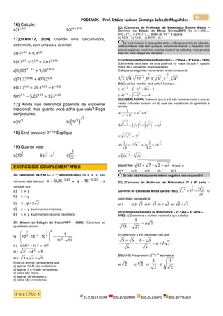 PODEMOS – Prof. Otávio Luciano Camargo Sales de Magalhães
35.9.9214.0594 goo.gl/pjykRW goo.gl/JD6Vhj goo.gl/PSGwJT
95
16) Calcule:
a)11,942
b)064,355
17)(SCHULTZ, 2004) Usando uma calculdadora,
determine, com uma casa decimal:
a)166,05
+ 8,83,24
b)3,32,7
− 51,9
+ 0,630,095
c)0,00521,53
+ 9,050,034
d)71,330,44
+ 478,20,4
e)11,70,6
+ 29,31,23
− 6−2,2
f)893,5
− 5,259,25
+ 3240,05
17) Ainda não definimos potência de expoente
irracional, mas quanto você acha que vale? Faça
conjecturas:
a)0√3 b)(5√3)
√3
18) Será possível 0−4
? Explique
19) Quanto vale:
a)32
1
5 b)𝑥
1
2 ∙ 𝑥
1
2 c)
𝑥
3
2
√𝑥
EXERCÍCIOS COMPLEMENTARES
20) (Vestibular da FATEC – 1o
semestre/2004) Se x e y são
números reais tais que   25
,
0
25
,
0
x  e
125
,
0
16
y 
 , é
verdade que:
a) y
x 
b) y
x 
c) 2
2
y
.
x 
d) y
x  é um número irracional.
e) y
x  é um número racional não inteiro.
21) (Exame de Seleção do Coluni/UFV – 2000) Considere as
igualdades abaixo:
I )
10
10
1
10
10
10
3
3
2
1
2
3
1











 
II ) 0,0317 = 31,7 x 10-2
III ) 5
4
3 2
2


IV ) 5
2
3 

Pode-se afirmar corretamente que:
a) apenas I e III são verdadeiras.
b) apenas II e IV são verdadeiras.
c) todas são falsas.
d) apenas I é verdadeira.
e) todas são verdadeiras.
22) (Concurso de Professor de Matemática Ensino Médio –
Governo do Estado de Minas Gerais/2001) Se a=1,555....,
b=0,777.... e c=1,777..., então ab-1
+c1/2
é igual a:
a) 10/3 b) 11/6 c) 80/99 d) 1
Se você marcou X na questão certa e não apresentou os cálculos,
volte e refaça! Não tem qualquer sentido só marcar a resposta! Em
provas objetivas você não precisa mostrar os cálculos, mas precisa
fazê-los para chegar na resposta!
23) (Olimpíada Paulista de Matemática – 2ª Fase – 8ª série – 1995)
(Lembre-se: se a base de uma potência for maior do que 1, quanto
maior for o expoente, maior ela será.)
Coloque os seguintes números em ordem crescente:
3 2
2
3
4 5
8
3
3 1
4
8
9
,
3
,
3
,
1
,
3
,
27
,
9
,
3


.
24) Qual das versões está certa? Explique.
4
)
4
(
)
4
(
2
16
)
4
(
)
4
(
4 2
4
/
2
4
4 2
4
/
2










25)(UBERLÂNDIA) Sabendo que a e b são números reais e que as
raízes indicadas existem em ℝ, qual das seqüências de igualdade é
errada:
 
 
a)
1
a b
a b
b) a a a a
c) 2 2
d)
2
b
2 b 2
1
2
2b
e) a a
3 2
-3 -2
1
2
3
1
3
1
3
1
2 1
6
3
1
12
3
1
3 3
1
3
3
1
2 3

 
 





 

  

 
26)(UFRN) 13 7 2 4
   é igual a:
a) 4 b) 5 c) 6 d) 7 e) 8
De fato não há expoente inteiro negativo nessa questão!
27) (Concurso de Professor de Matemática 5ª à 8ª série –
Governo do Estado de Minas Gerais/1992)
6
2
3
3
2 2
1
3 6

 . O
valor desta expressão é:
a) 4 b) 2- 3 c) 4+ 3 d) 4- 3 e) 3
2 
28) (Olimpíada Paulista de Matemática – 2ª Fase – 8ª série –
1992) a) Determine o número racional a que satisfaz:
3
27
1
75
1
a


b) Determine a e b (racionais) tais que
3
3
3
4
6
6
8
b
a 




.
29) (UnB) A expressão (21/2
)-1/2
equivale a:
a) 2 b) 2
4
c)
1
2
d)
1
2
 