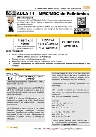 PODEMOS – Prof. Otávio Luciano Camargo Sales de Magalhães
35.9.9214.0594 goo.gl/pjykRW goo.gl/JD6Vhj goo.gl/PSGwJT
96
B5.2 AULA 11 – MMC/MDC de Polinômios
CA2 – Submódulo 5.2
Encontrar o MMC e o MDC de Polinômios é fundamental para calcular a soma
e a diferença enre frações algébricas. Além disso, é essencial para resolver
equações fracionárias.
É preciso que você lembre e entenda o MMC e o MDC de números: sem a
consolidação desses conceitos fica bem complexo dar continuidade aos
conceitos matemáticos.
ROTEIRO DE ESTUDOS
ASSISTA AOS
VÍDEOS
A serem disponibilizados na
Plataforma PODEMOS
RESOLVA
EXERCÍCIOS DA
PLATAFORMA
ESTUDE ESSA
APOSTILA
COMO PROCEDER?
 Assista vídeos da parte teórica dessa matéria. Procure no Youtube por:
o MMC e MDC de Monômios e Polinômios
 Resolva todos os exercícios dessa apostila.
 Na dúvida procure ajuda de colegas, professores ou na Internet.
 Concluída a apostila vá até a Plataforma Moodle e resolva todos os exercícios até tirar 10,0 na
atividade.
EXERCÍCIOS OBRIGATÓRIOS
MMC e MDC
LEIA COM ATENÇÃO ESSE
QUADRO
Todos nós já aprendemos a achar MMC e MDC
de números naturais.
Nesse tópico vamos aprender a achar MMC e
MDC de monômios e polinômios, que é um
assunto básico para podermos somar e subtrair
frações algébricas.
O MMC é o mínimo múltiplo comum de dois
números – o próprio nome já dá o significado do
que seja. O MDC é o máximo divisor comum de
dois números.
Para acharmos o MMC e o MDC há vários
métodos (listagem, fatoração, fatoração
simultânea, algoritmo de Euclides), porém, para
calcularmos o MMC e o MDC de monômios e
polinômios usaremos apenas o método da
fatoração.
Note que fatoração aqui pode ser entendida
como fatoração de números (decomposição em
fatores primos) como fatoração de polinômios,
mostrando a unificação dos dois assuntos.
Decompostos os números, polinômios ou
monômios,
MDC – escolho os menores expoentes (necessário
ter o número em ambos os números, monômios ou
polinômios)
MMC – escolho os maiores expoentes
Exemplos:
a) 24
∙ 53
∙ 𝑎4
∙ 𝑏 e 25
∙ 52
∙ 𝑏3
MDC = 24
∙ 52
∙ 𝑏
MMC = 25
∙ 53
∙ 𝑎4
∙ 𝑏3
b) (𝑥 + 4)(𝑥 − 4)2
e 5(𝑥 − 4)3
MDC = (𝑥 − 4)2
MMC = 5(𝑥 + 4)(𝑥 − 4)3
Quando não há nenhum fatora comum, o MDC
é 1, e dizemos que os números, monômios ou
polinômios são primos entre si.
 