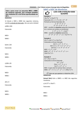 PODEMOS – Prof. Otávio Luciano Camargo Sales de Magalhães
35.9.9214.0594 goo.gl/pjykRW goo.gl/JD6Vhj goo.gl/PSGwJT
97
Vale a pena rever os assuntos MDC e MMC
de números naturais, que constam também
dos módulos E2 e de forma aprofundada em
B11.
EXERCÍCIO
1) Calcule o MDC e MMC dos seguintes números,
usando o método da fatoração: não use outro método!
a)300 e 504
Fatorando:
MDC=
MMC=
b)18 e 120
Fatorando:
MDC=
MMC=
c)100 e 20
Fatorando:
MDC=
MMC=
d)5 e 4
Fatorando:
MDC=
MMC=
MMC e MDC de Monômios
LEIA COM ATENÇÃO ESSE
QUADRO
Exemplo 1
18𝑎3
𝑏𝑐2
e 24𝑎𝑏3
𝑐4
𝑑
Fatorando 18 = 2 ∙ 32
e 24 = 23
∙ 32
Portanto as formas fatoradas são
2 ∙ 32
∙ 𝑎3
∙ 𝑏 ∙ 𝑐2
23
∙ 32
∙ 𝑎 ∙ 𝑏3
∙ 𝑐4
∙ 𝑑
MDC – escolho os menores expoentes (necessário
ter o número em ambos os monômios)
2 ∙ 32
∙ 𝑎 ∙ 𝑏 ∙ 𝑐2
= 6𝑎𝑏𝑐2
MMC – escolho os maiores expoentes
23
∙ 32
∙ 𝑎3
∙ 𝑏3
∙ 𝑐4
∙ 𝑑 = 72𝑎3
𝑏3
𝑐4
𝑑
Exemplo 2
45𝑥5
𝑦; 60𝑥2
𝑦3
𝑧 e 54𝑎2
𝑏𝑥3
Colocando na foram fatorada:
45𝑥5
𝑦 = 32
∙ 5 ∙ 𝑥5
∙ 𝑦
60𝑥2
𝑦3
𝑧 = 22
∙ 3 ∙ 5 ∙ 𝑥2
∙ 𝑦3
∙ 𝑧
54𝑎2
𝑏𝑥3
= 2 ∙ 33
∙ 𝑎3
∙ 𝑏 ∙ 𝑥3
MDC = 3 ∙ 𝑥2
= 3𝑥2
MMC = 22
∙ 33
∙ 5 ∙ 𝑎2
∙ 𝑏 ∙ 𝑥5
∙ 𝑦3
∙ 𝑧 =
540𝑎2
𝑏𝑥5
𝑦3
𝑧
Exemplo 3
5𝑥2
; 24𝑎𝑥 e 16𝑦4
𝑧
Colocando na forma fatorada
5𝑥2
= 5𝑥2
24𝑎𝑥 = 23
∙ 3 ∙ 𝑎 ∙ 𝑥
16𝑦4
𝑧 = 24
∙ 𝑦4
∙ 𝑧
MDC =1 (pois não há nenhum fator comum)
MMC = 24
∙ 3 ∙ 5 ∙ 𝑎 ∙ 𝑥2
∙ 𝑦4
∙ 𝑧 = 240𝑎𝑥2
𝑦4
𝑧
Toda vez que aparecer a mãozinha LEIA
EXERCÍCIOS
(Ismael Reis) Ache o MMC e o MDC dos seguintes
monômios
a) 4𝑎3
𝑏2
e 18𝑎𝑏3
𝑐
Fatorando:
MDC=
MMC=
 